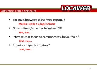 Aderência com o Selenium
• Em quais browsers o SAP Web executa?
Mozilla Firefox e Google Chrome

• Grava a iteração com o Selenium IDE?
SIM, mas...

• Interage com todos os componentes do SAP Web?
SIM, mas...

• Exporta e importa arquivos?
SIM , mas...

October 28, 2013

58

 
