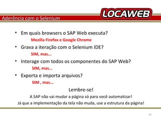 Aderência com o Selenium
• Em quais browsers o SAP Web executa?
Mozilla Firefox e Google Chrome

• Grava a iteração com o Selenium IDE?
SIM, mas...

• Interage com todos os componentes do SAP Web?
SIM, mas...

• Exporta e importa arquivos?
SIM , mas...

Lembre-se!
A SAP não vai mudar a página só para você automatizar!
Já que a implementação da tela não muda, use a estrutura da página!
October 28, 2013

59

 