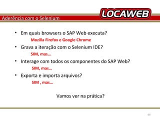 Aderência com o Selenium
• Em quais browsers o SAP Web executa?
Mozilla Firefox e Google Chrome

• Grava a iteração com o Selenium IDE?
SIM, mas...

• Interage com todos os componentes do SAP Web?
SIM, mas...

• Exporta e importa arquivos?
SIM , mas...

Vamos ver na prática?

October 28, 2013

60

 
