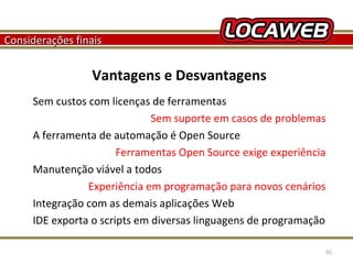 Considerações finais

Vantagens e Desvantagens
Sem custos com licenças de ferramentas
Sem suporte em casos de problemas
A ferramenta de automação é Open Source
Ferramentas Open Source exige experiência
Manutenção viável a todos
Experiência em programação para novos cenários
Integração com as demais aplicações Web
IDE exporta o scripts em diversas linguagens de programação
October 28, 2013

91

 