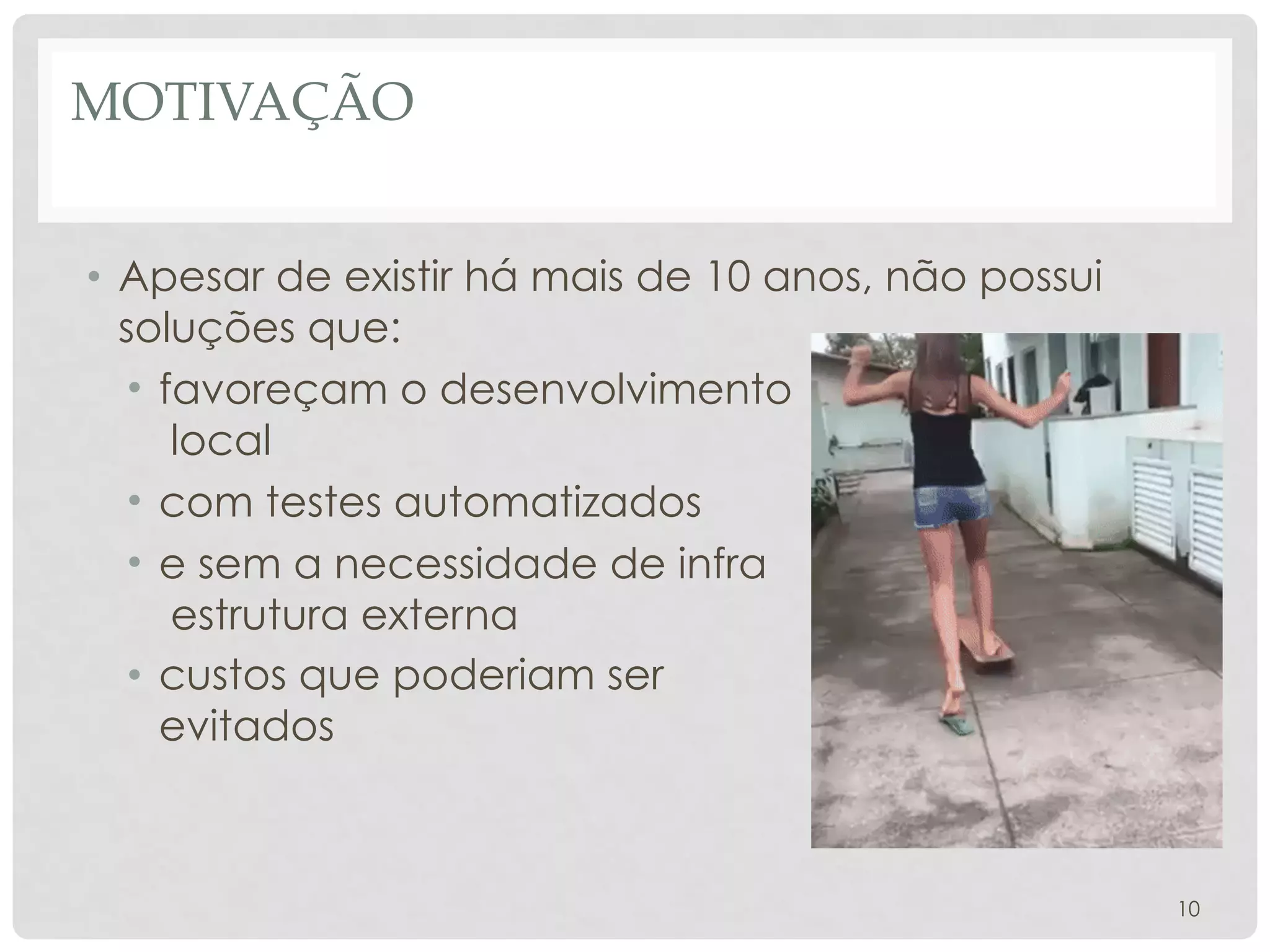 MOTIVAÇÃO
10
• Apesar de existir há mais de 10 anos, não possui
soluções que:
• favoreçam o desenvolvimento
local
• com testes automatizados
• e sem a necessidade de infra
estrutura externa
• custos que poderiam ser
evitados
 