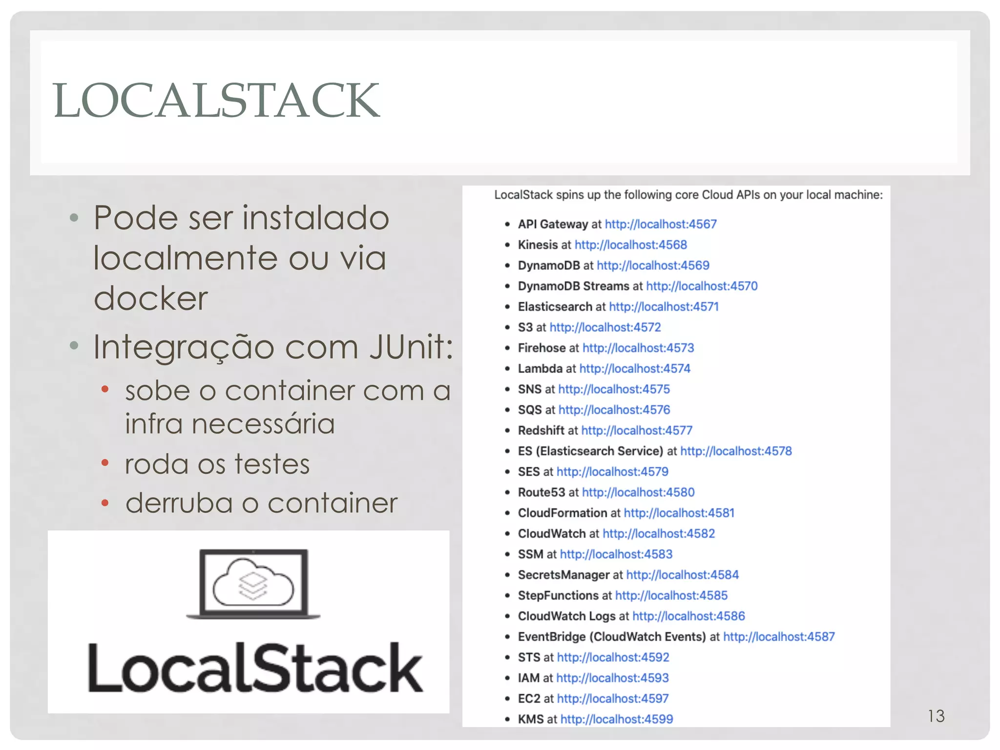 LOCALSTACK
• Pode ser instalado
localmente ou via
docker
• Integração com JUnit:
• sobe o container com a
infra necessária
• roda os testes
• derruba o container
13
 
