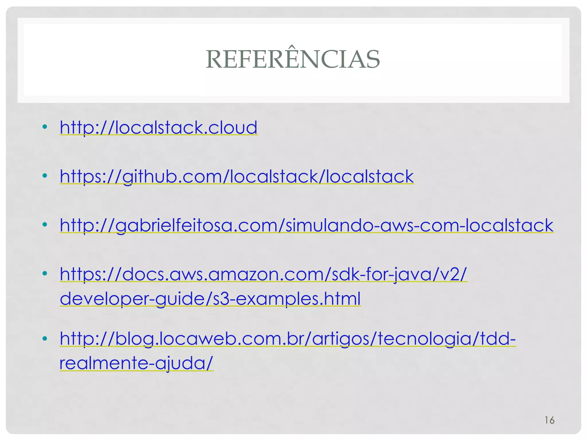 REFERÊNCIAS
• http://localstack.cloud
• https://github.com/localstack/localstack
• http://gabrielfeitosa.com/simulando-aws-com-localstack
• https://docs.aws.amazon.com/sdk-for-java/v2/
developer-guide/s3-examples.html
• http://blog.locaweb.com.br/artigos/tecnologia/tdd-
realmente-ajuda/
16
 