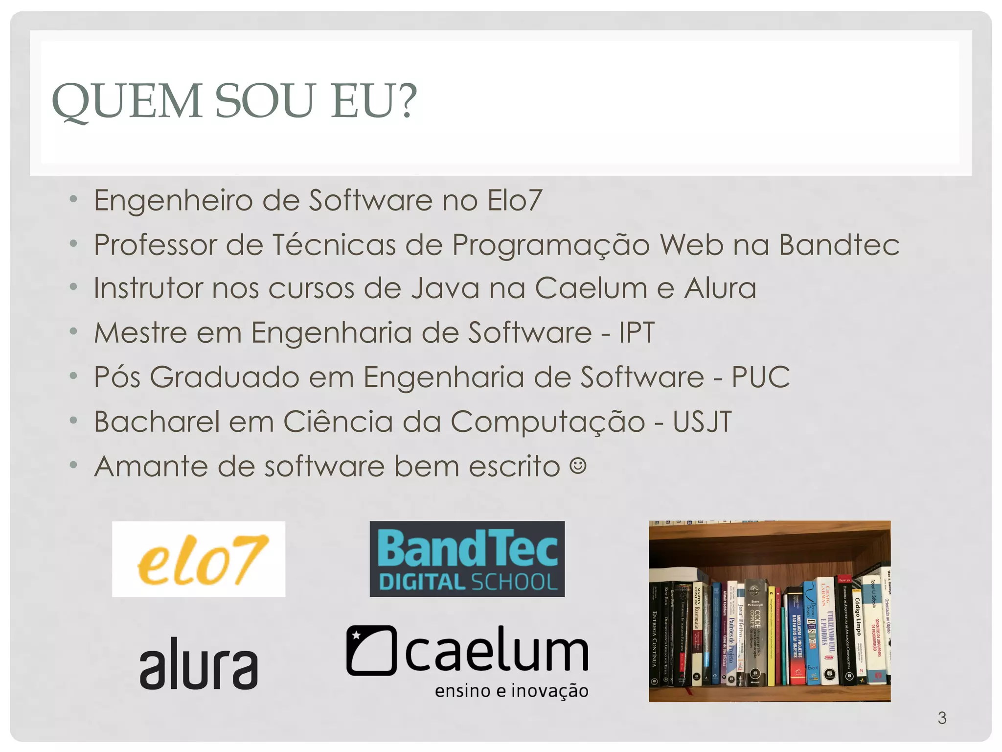 QUEM SOU EU?
• Engenheiro de Software no Elo7
• Professor de Técnicas de Programação Web na Bandtec
• Instrutor nos cursos de Java na Caelum e Alura
• Mestre em Engenharia de Software - IPT
• Pós Graduado em Engenharia de Software - PUC
• Bacharel em Ciência da Computação - USJT
• Amante de software bem escrito ☺
3
 
