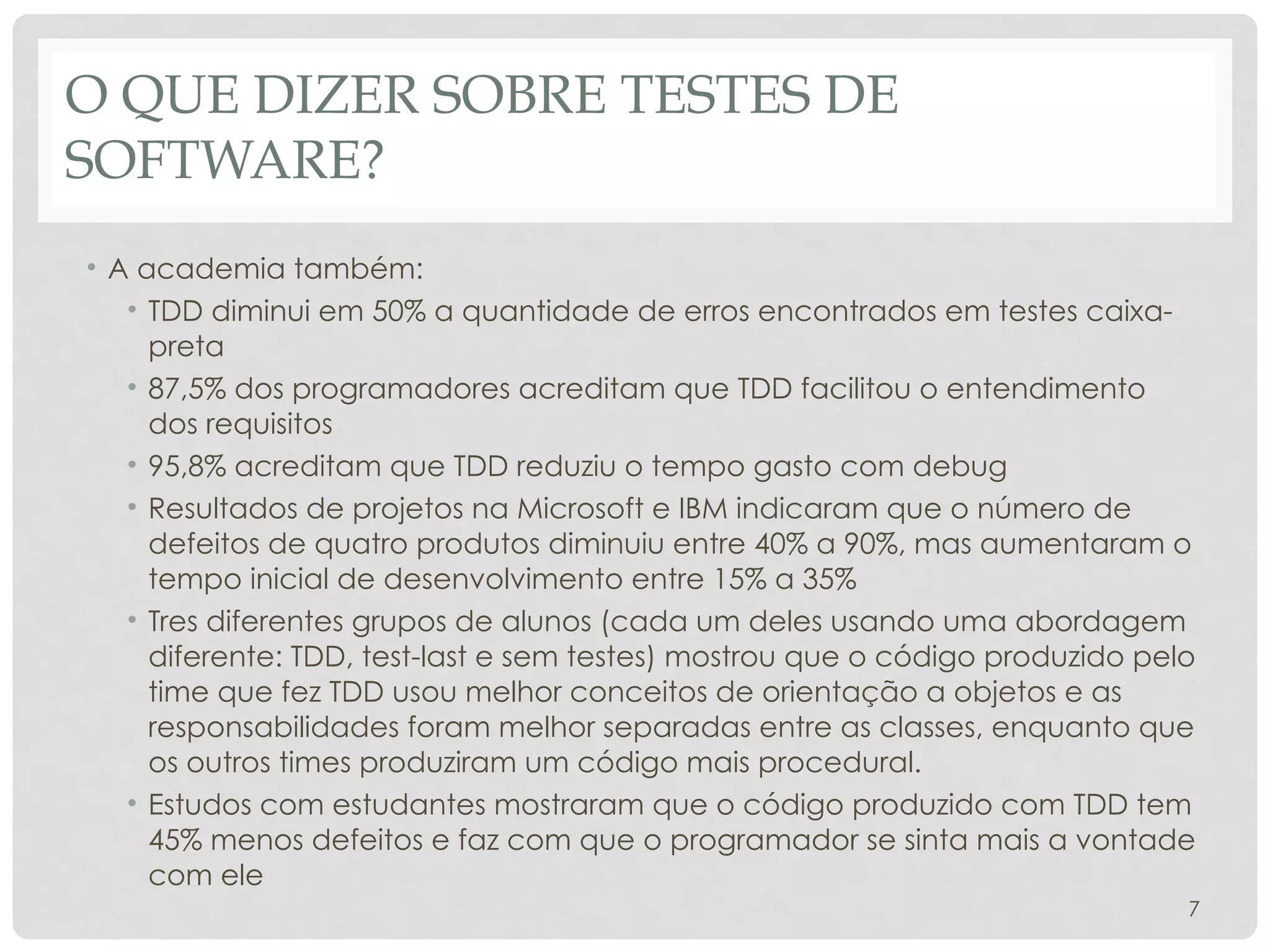 O QUE DIZER SOBRE TESTES DE
SOFTWARE?
• A academia também:
• TDD diminui em 50% a quantidade de erros encontrados em testes caixa-
preta
• 87,5% dos programadores acreditam que TDD facilitou o entendimento
dos requisitos
• 95,8% acreditam que TDD reduziu o tempo gasto com debug
• Resultados de projetos na Microsoft e IBM indicaram que o número de
defeitos de quatro produtos diminuiu entre 40% a 90%, mas aumentaram o
tempo inicial de desenvolvimento entre 15% a 35%
• Tres diferentes grupos de alunos (cada um deles usando uma abordagem
diferente: TDD, test-last e sem testes) mostrou que o código produzido pelo
time que fez TDD usou melhor conceitos de orientação a objetos e as
responsabilidades foram melhor separadas entre as classes, enquanto que
os outros times produziram um código mais procedural.
• Estudos com estudantes mostraram que o código produzido com TDD tem
45% menos defeitos e faz com que o programador se sinta mais a vontade
com ele
7
 