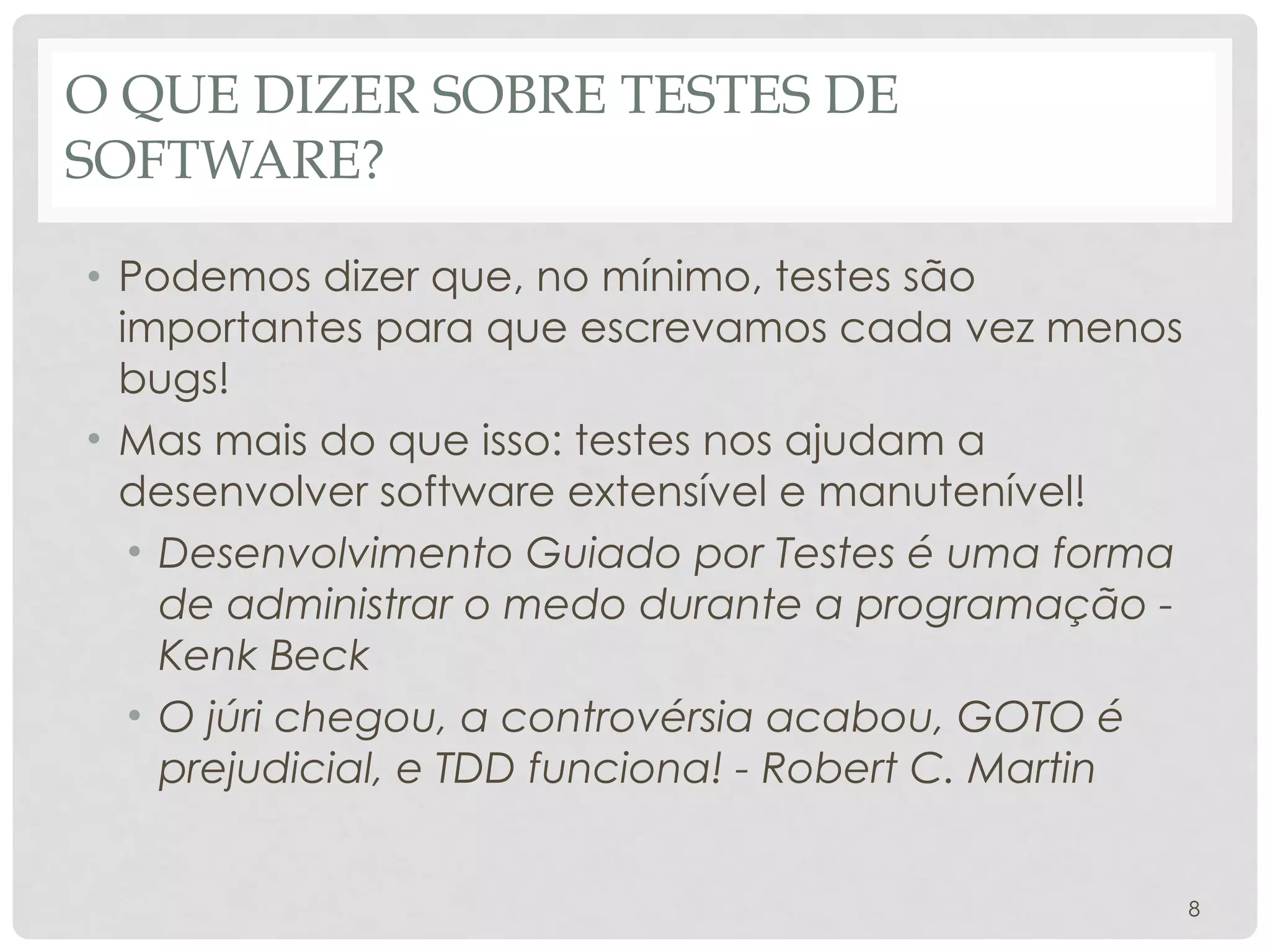O QUE DIZER SOBRE TESTES DE
SOFTWARE?
• Podemos dizer que, no mínimo, testes são
importantes para que escrevamos cada vez menos
bugs!
• Mas mais do que isso: testes nos ajudam a
desenvolver software extensível e manutenível!
• Desenvolvimento Guiado por Testes é uma forma
de administrar o medo durante a programação -
Kenk Beck
• O júri chegou, a controvérsia acabou, GOTO é
prejudicial, e TDD funciona! - Robert C. Martin
8
 