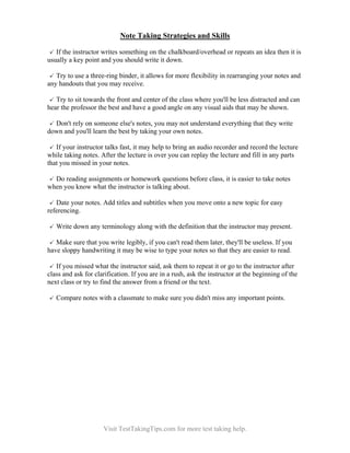 Note Taking Strategies and Skills
If the instructor writes something on the chalkboard/overhead or repeats an idea then it is
usually a key point and you should write it down.
Try to use a three-ring binder, it allows for more flexibility in rearranging your notes and
any handouts that you may receive.
Try to sit towards the front and center of the class where you'll be less distracted and can
hear the professor the best and have a good angle on any visual aids that may be shown.
Don't rely on someone else's notes, you may not understand everything that they write
down and you'll learn the best by taking your own notes.
If your instructor talks fast, it may help to bring an audio recorder and record the lecture
while taking notes. After the lecture is over you can replay the lecture and fill in any parts
that you missed in your notes.
Do reading assignments or homework questions before class, it is easier to take notes
when you know what the instructor is talking about.
Date your notes. Add titles and subtitles when you move onto a new topic for easy
referencing.
Write down any terminology along with the definition that the instructor may present.
Make sure that you write legibly, if you can't read them later, they'll be useless. If you
have sloppy handwriting it may be wise to type your notes so that they are easier to read.
If you missed what the instructor said, ask them to repeat it or go to the instructor after
class and ask for clarification. If you are in a rush, ask the instructor at the beginning of the
next class or try to find the answer from a friend or the text.
Compare notes with a classmate to make sure you didn't miss any important points.

Visit TestTakingTips.com for more test taking help.

 