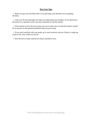 Post Test Tips
When you get your test back look it over and make sure that there are no grading
mistakes.
Look over the test and make sure that you understand your mistakes. If you don't know
the answer to a question, look it up, ask a classmate or ask the teacher.
If the teacher reviews the test in class, be sure to take notes on what the teacher wanted
for an answer on the questions/problems that you got wrong.
If you aren't satisfied with your grade, go to your instructor and see if there's a make-up
exam or any extra credit you can do.
Save the test as study material for future cumulative tests.

Visit TestTakingTips.com for more test taking help.

 