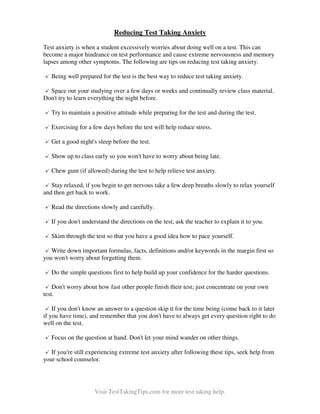 Reducing Test Taking Anxiety
Test anxiety is when a student excessively worries about doing well on a test. This can
become a major hindrance on test performance and cause extreme nervousness and memory
lapses among other symptoms. The following are tips on reducing test taking anxiety.
Being well prepared for the test is the best way to reduce test taking anxiety.
Space out your studying over a few days or weeks and continually review class material.
Don't try to learn everything the night before.
Try to maintain a positive attitude while preparing for the test and during the test.
Exercising for a few days before the test will help reduce stress.
Get a good night's sleep before the test.
Show up to class early so you won't have to worry about being late.
Chew gum (if allowed) during the test to help relieve test anxiety.
Stay relaxed, if you begin to get nervous take a few deep breaths slowly to relax yourself
and then get back to work.
Read the directions slowly and carefully.
If you don't understand the directions on the test, ask the teacher to explain it to you.
Skim through the test so that you have a good idea how to pace yourself.
Write down important formulas, facts, definitions and/or keywords in the margin first so
you won't worry about forgetting them.
Do the simple questions first to help build up your confidence for the harder questions.
Don't worry about how fast other people finish their test; just concentrate on your own
test.
If you don't know an answer to a question skip it for the time being (come back to it later
if you have time), and remember that you don't have to always get every question right to do
well on the test.
Focus on the question at hand. Don't let your mind wander on other things.
If you're still experiencing extreme test anxiety after following these tips, seek help from
your school counselor.

Visit TestTakingTips.com for more test taking help.

 