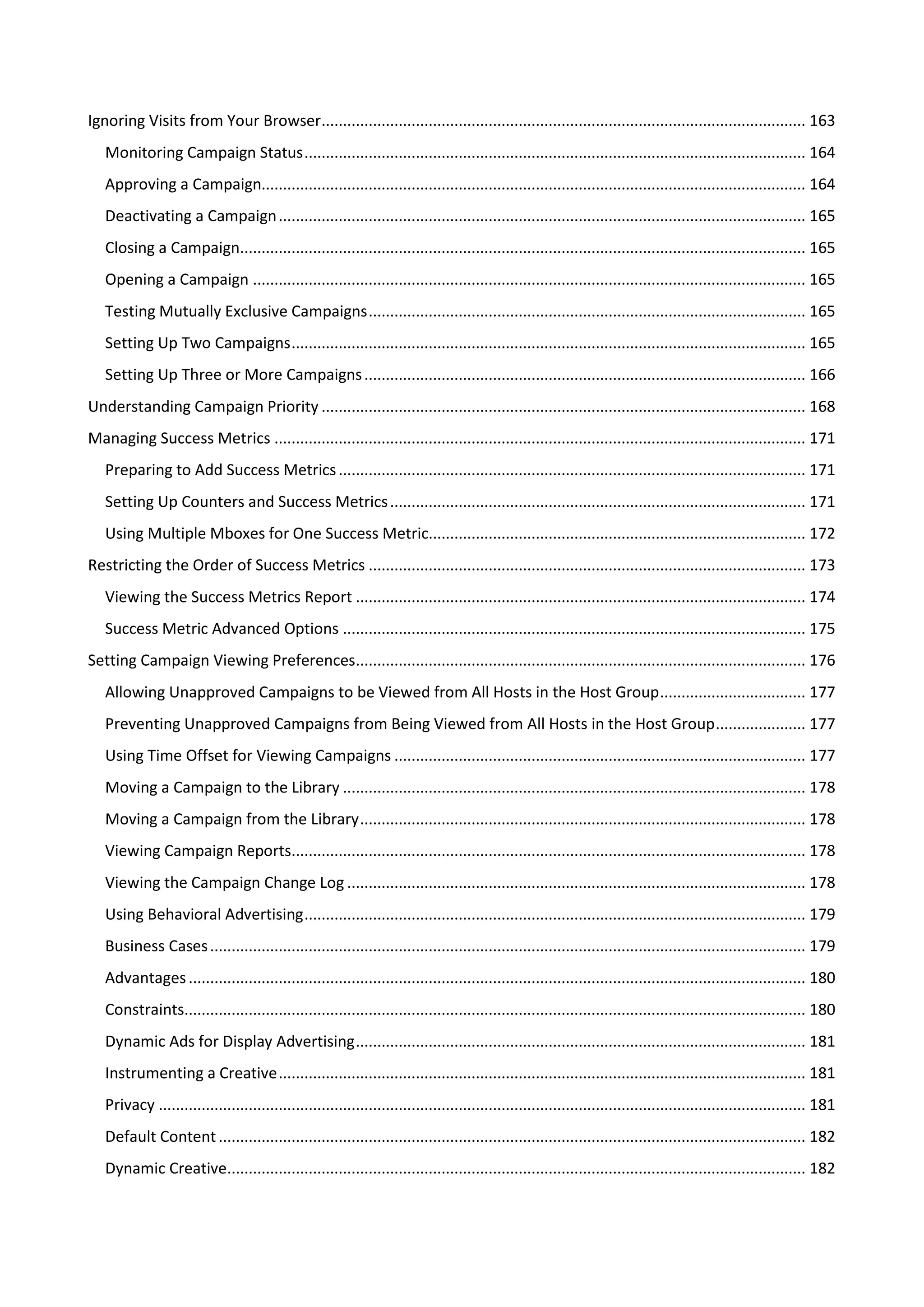 Ignoring Visits from Your Browser................................................................................................................. 163
   Monitoring Campaign Status ..................................................................................................................... 164
   Approving a Campaign............................................................................................................................... 164
   Deactivating a Campaign ........................................................................................................................... 165
   Closing a Campaign.................................................................................................................................... 165
   Opening a Campaign ................................................................................................................................. 165
   Testing Mutually Exclusive Campaigns ...................................................................................................... 165
   Setting Up Two Campaigns ........................................................................................................................ 165
   Setting Up Three or More Campaigns ....................................................................................................... 166
Understanding Campaign Priority ................................................................................................................. 168
Managing Success Metrics ............................................................................................................................ 171
   Preparing to Add Success Metrics ............................................................................................................. 171
   Setting Up Counters and Success Metrics ................................................................................................. 171
   Using Multiple Mboxes for One Success Metric........................................................................................ 172
Restricting the Order of Success Metrics ...................................................................................................... 173
   Viewing the Success Metrics Report ......................................................................................................... 174
   Success Metric Advanced Options ............................................................................................................ 175
Setting Campaign Viewing Preferences......................................................................................................... 176
   Allowing Unapproved Campaigns to be Viewed from All Hosts in the Host Group .................................. 177
   Preventing Unapproved Campaigns from Being Viewed from All Hosts in the Host Group ..................... 177
   Using Time Offset for Viewing Campaigns ................................................................................................ 177
   Moving a Campaign to the Library ............................................................................................................ 178
   Moving a Campaign from the Library ........................................................................................................ 178
   Viewing Campaign Reports........................................................................................................................ 178
   Viewing the Campaign Change Log ........................................................................................................... 178
   Using Behavioral Advertising ..................................................................................................................... 179
   Business Cases ........................................................................................................................................... 179
   Advantages ................................................................................................................................................ 180
   Constraints................................................................................................................................................. 180
   Dynamic Ads for Display Advertising ......................................................................................................... 181
   Instrumenting a Creative ........................................................................................................................... 181
   Privacy ....................................................................................................................................................... 181
   Default Content ......................................................................................................................................... 182
   Dynamic Creative....................................................................................................................................... 182
 