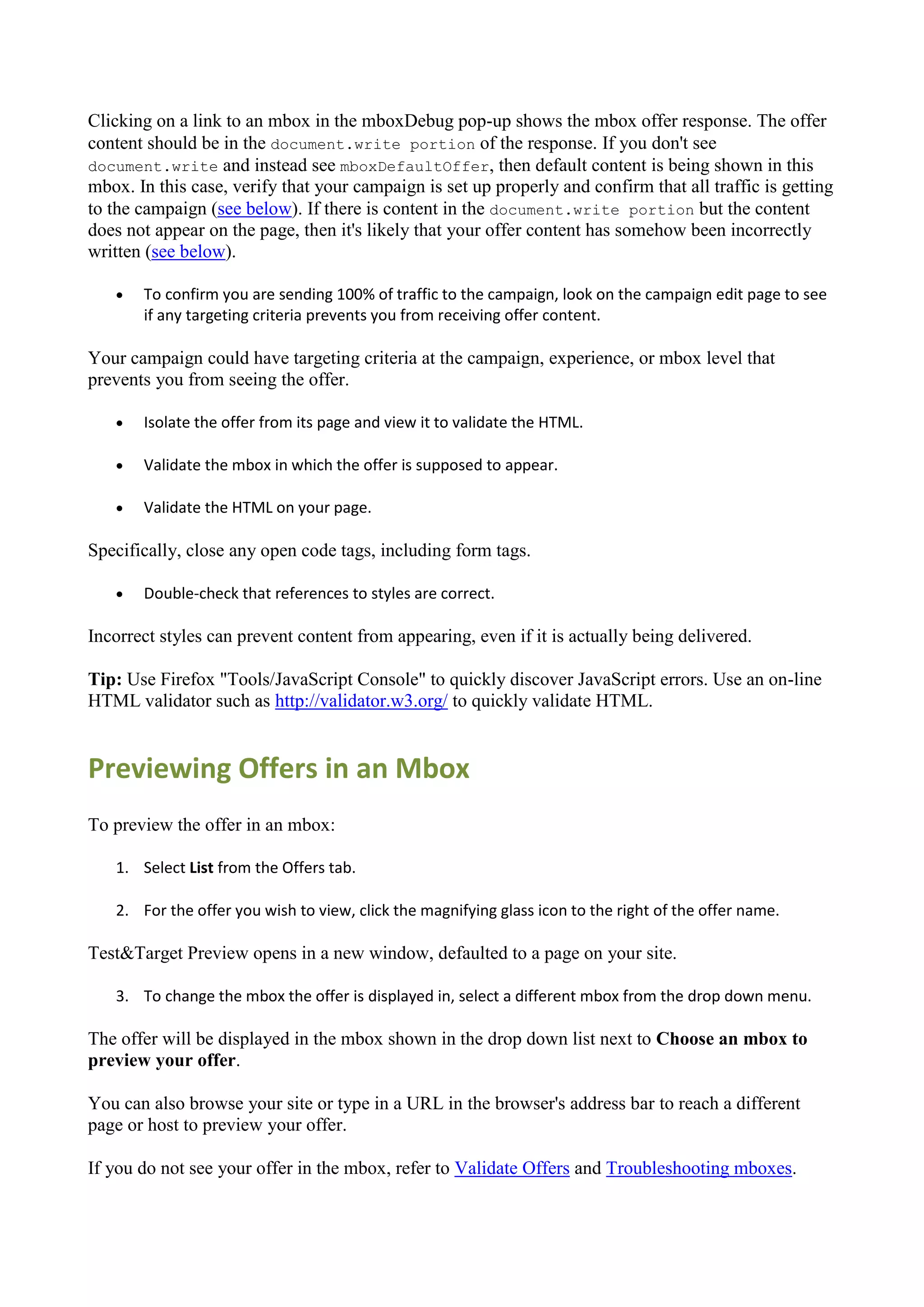 Clicking on a link to an mbox in the mboxDebug pop-up shows the mbox offer response. The offer
content should be in the document.write portion of the response. If you don't see
document.write and instead see mboxDefaultOffer, then default content is being shown in this
mbox. In this case, verify that your campaign is set up properly and confirm that all traffic is getting
to the campaign (see below). If there is content in the document.write portion but the content
does not appear on the page, then it's likely that your offer content has somehow been incorrectly
written (see below).

      To confirm you are sending 100% of traffic to the campaign, look on the campaign edit page to see
       if any targeting criteria prevents you from receiving offer content.

Your campaign could have targeting criteria at the campaign, experience, or mbox level that
prevents you from seeing the offer.

      Isolate the offer from its page and view it to validate the HTML.

      Validate the mbox in which the offer is supposed to appear.

      Validate the HTML on your page.

Specifically, close any open code tags, including form tags.

      Double-check that references to styles are correct.

Incorrect styles can prevent content from appearing, even if it is actually being delivered.

Tip: Use Firefox "Tools/JavaScript Console" to quickly discover JavaScript errors. Use an on-line
HTML validator such as http://validator.w3.org/ to quickly validate HTML.


Previewing Offers in an Mbox
To preview the offer in an mbox:

   1. Select List from the Offers tab.

   2. For the offer you wish to view, click the magnifying glass icon to the right of the offer name.

Test&Target Preview opens in a new window, defaulted to a page on your site.

   3. To change the mbox the offer is displayed in, select a different mbox from the drop down menu.

The offer will be displayed in the mbox shown in the drop down list next to Choose an mbox to
preview your offer.

You can also browse your site or type in a URL in the browser's address bar to reach a different
page or host to preview your offer.

If you do not see your offer in the mbox, refer to Validate Offers and Troubleshooting mboxes.
 