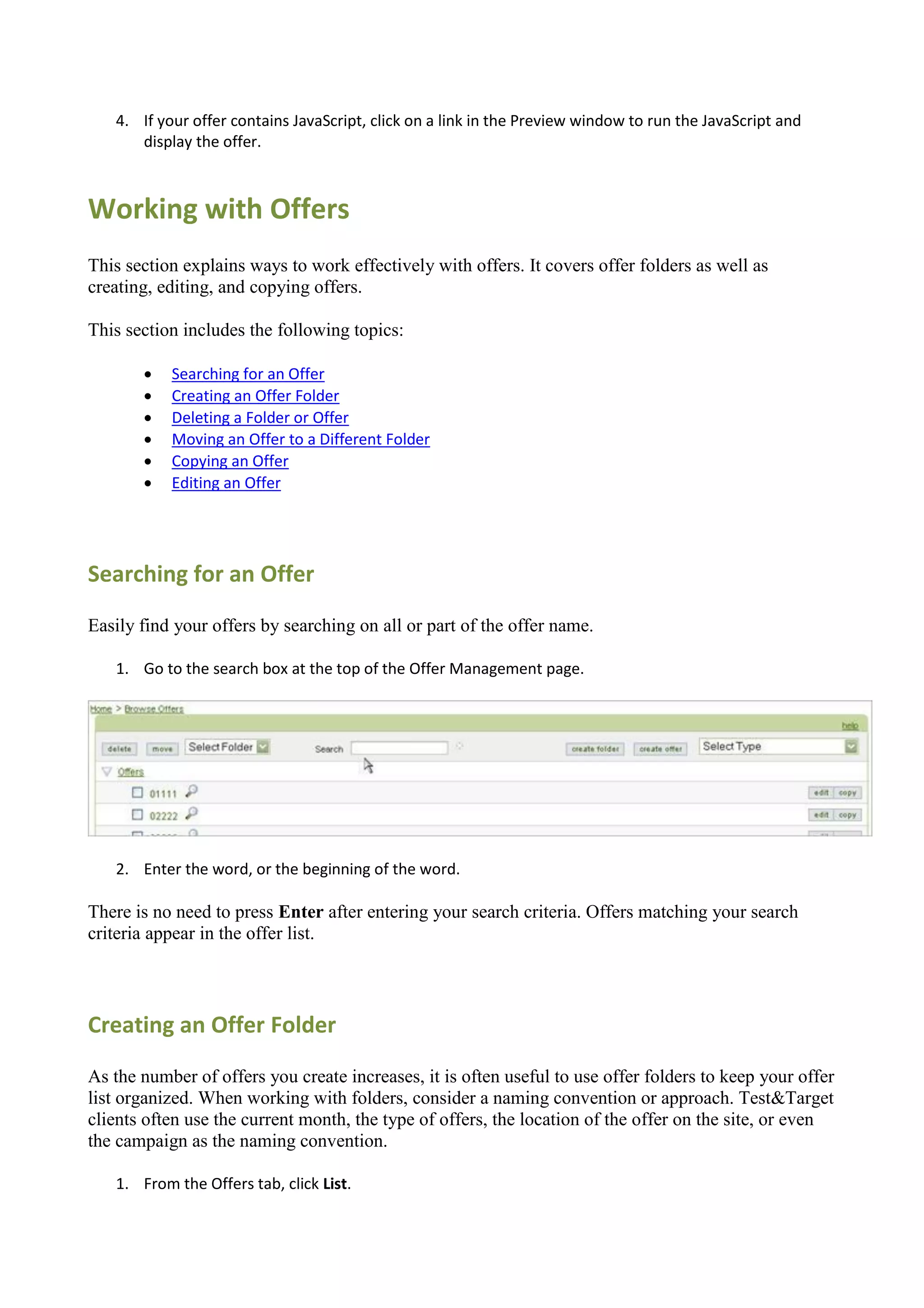 4. If your offer contains JavaScript, click on a link in the Preview window to run the JavaScript and
      display the offer.



Working with Offers
This section explains ways to work effectively with offers. It covers offer folders as well as
creating, editing, and copying offers.

This section includes the following topics:

          Searching for an Offer
          Creating an Offer Folder
          Deleting a Folder or Offer
          Moving an Offer to a Different Folder
          Copying an Offer
          Editing an Offer




Searching for an Offer

Easily find your offers by searching on all or part of the offer name.

   1. Go to the search box at the top of the Offer Management page.




   2. Enter the word, or the beginning of the word.

There is no need to press Enter after entering your search criteria. Offers matching your search
criteria appear in the offer list.




Creating an Offer Folder

As the number of offers you create increases, it is often useful to use offer folders to keep your offer
list organized. When working with folders, consider a naming convention or approach. Test&Target
clients often use the current month, the type of offers, the location of the offer on the site, or even
the campaign as the naming convention.

   1. From the Offers tab, click List.
 