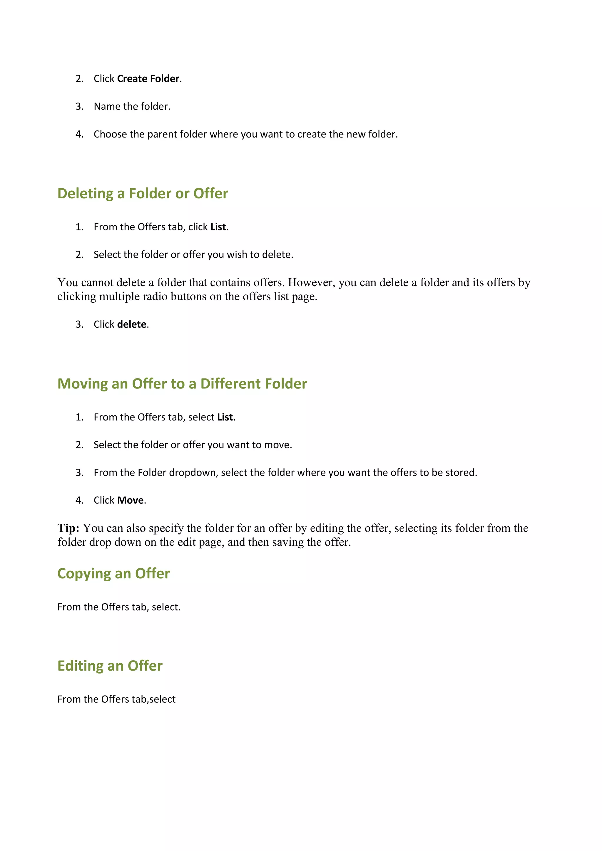 2. Click Create Folder.

    3. Name the folder.

    4. Choose the parent folder where you want to create the new folder.




Deleting a Folder or Offer
    1. From the Offers tab, click List.

    2. Select the folder or offer you wish to delete.

You cannot delete a folder that contains offers. However, you can delete a folder and its offers by
clicking multiple radio buttons on the offers list page.

    3. Click delete.




Moving an Offer to a Different Folder
    1. From the Offers tab, select List.

    2. Select the folder or offer you want to move.

    3. From the Folder dropdown, select the folder where you want the offers to be stored.

    4. Click Move.

Tip: You can also specify the folder for an offer by editing the offer, selecting its folder from the
folder drop down on the edit page, and then saving the offer.

Copying an Offer
From the Offers tab, select.




Editing an Offer
From the Offers tab,select
 