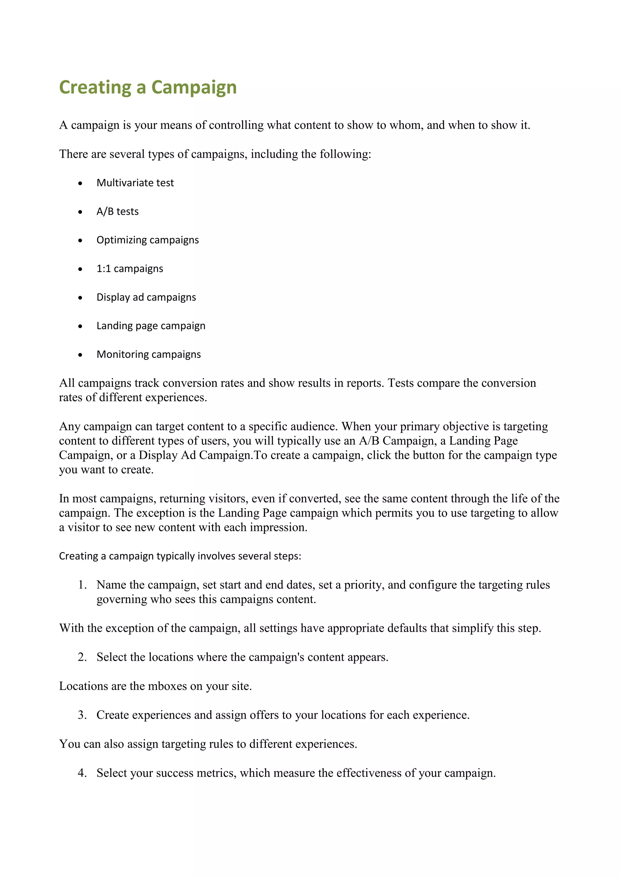 Creating a Campaign
A campaign is your means of controlling what content to show to whom, and when to show it.

There are several types of campaigns, including the following:

       Multivariate test

       A/B tests

       Optimizing campaigns

       1:1 campaigns

       Display ad campaigns

       Landing page campaign

       Monitoring campaigns

All campaigns track conversion rates and show results in reports. Tests compare the conversion
rates of different experiences.

Any campaign can target content to a specific audience. When your primary objective is targeting
content to different types of users, you will typically use an A/B Campaign, a Landing Page
Campaign, or a Display Ad Campaign.To create a campaign, click the button for the campaign type
you want to create.

In most campaigns, returning visitors, even if converted, see the same content through the life of the
campaign. The exception is the Landing Page campaign which permits you to use targeting to allow
a visitor to see new content with each impression.

Creating a campaign typically involves several steps:

    1. Name the campaign, set start and end dates, set a priority, and configure the targeting rules
       governing who sees this campaigns content.

With the exception of the campaign, all settings have appropriate defaults that simplify this step.

    2. Select the locations where the campaign's content appears.

Locations are the mboxes on your site.

    3. Create experiences and assign offers to your locations for each experience.

You can also assign targeting rules to different experiences.

    4. Select your success metrics, which measure the effectiveness of your campaign.
 