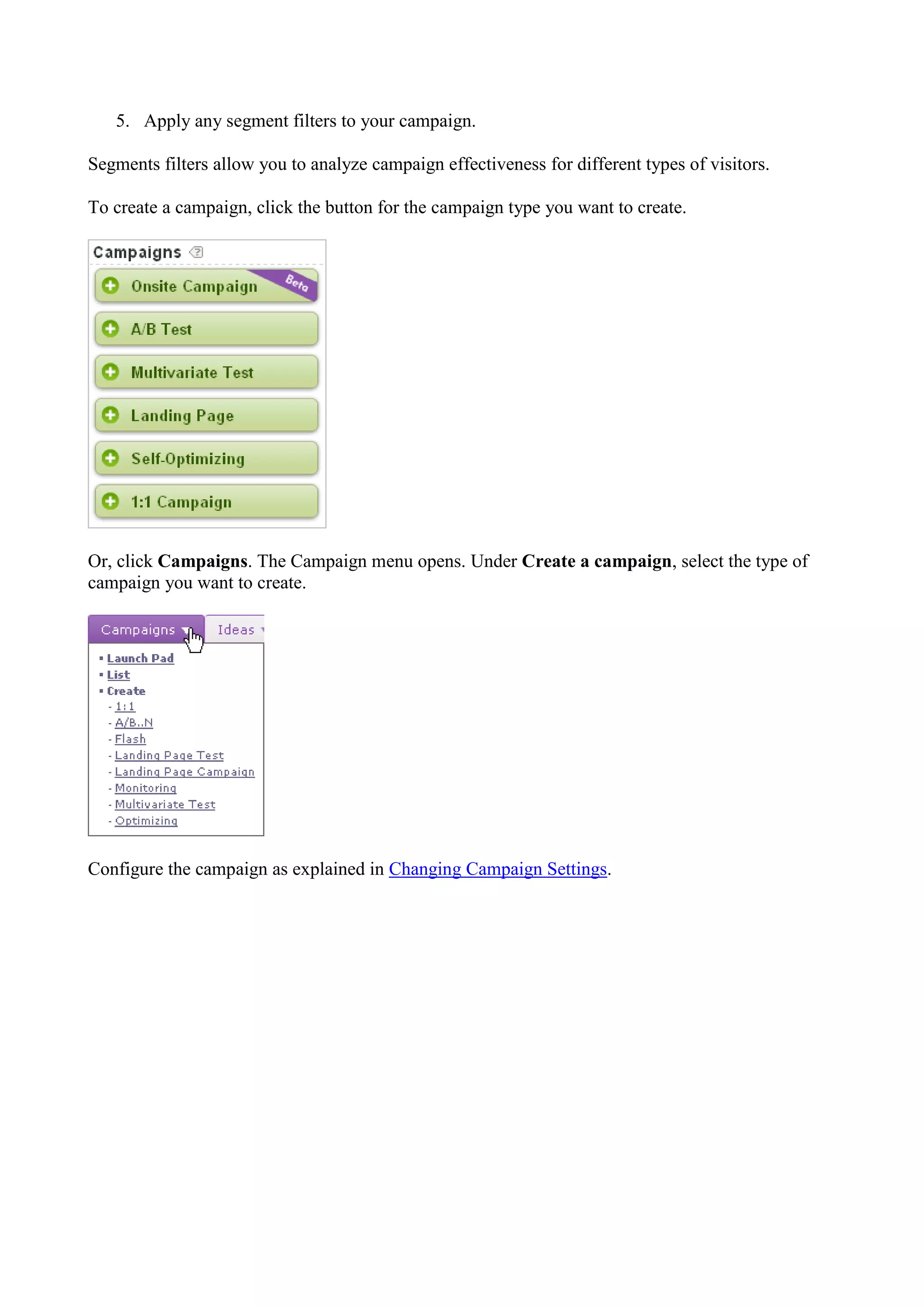 5. Apply any segment filters to your campaign.

Segments filters allow you to analyze campaign effectiveness for different types of visitors.

To create a campaign, click the button for the campaign type you want to create.




Or, click Campaigns. The Campaign menu opens. Under Create a campaign, select the type of
campaign you want to create.




Configure the campaign as explained in Changing Campaign Settings.
 