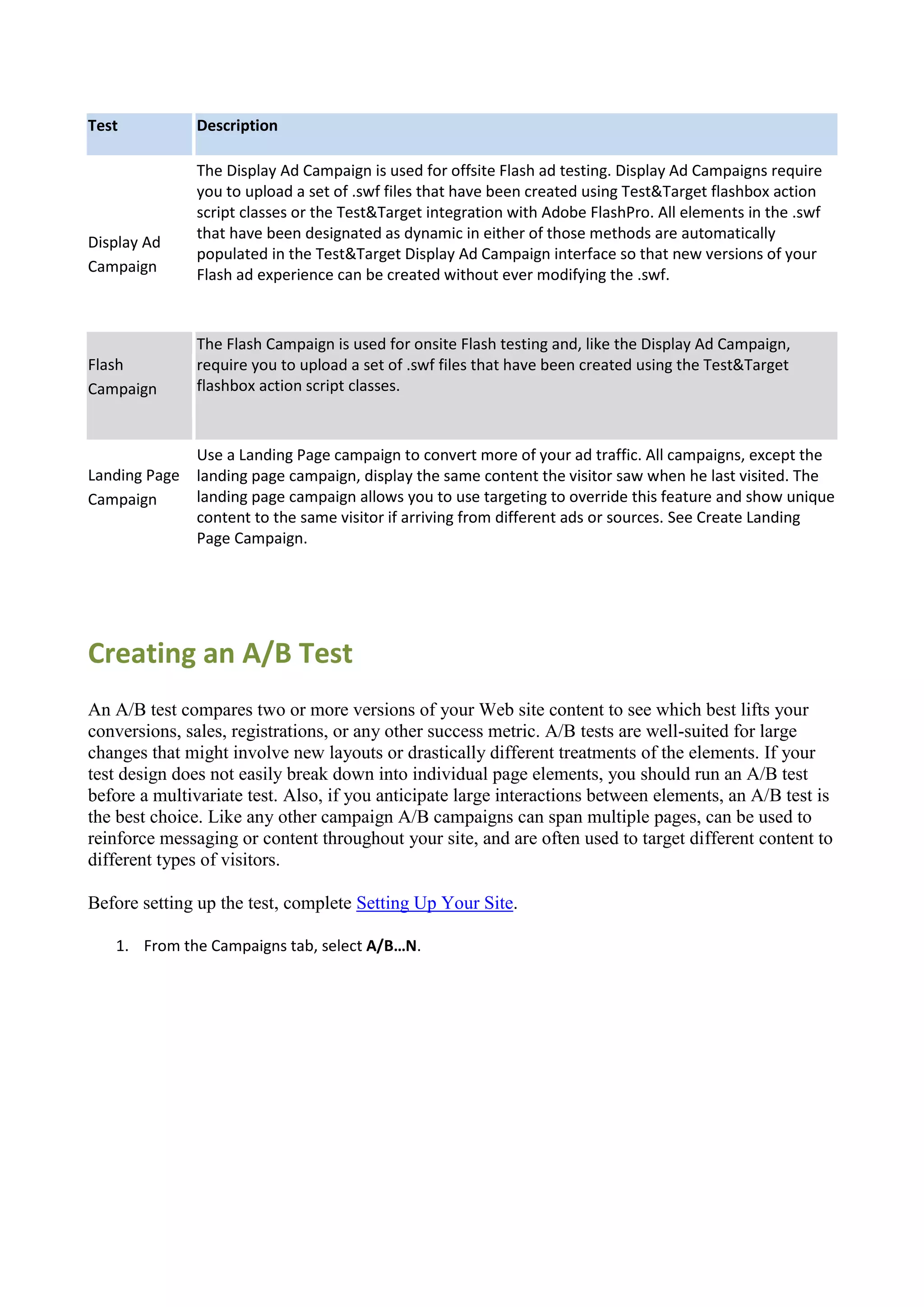 Test           Description

               The Display Ad Campaign is used for offsite Flash ad testing. Display Ad Campaigns require
               you to upload a set of .swf files that have been created using Test&Target flashbox action
               script classes or the Test&Target integration with Adobe FlashPro. All elements in the .swf
               that have been designated as dynamic in either of those methods are automatically
Display Ad
               populated in the Test&Target Display Ad Campaign interface so that new versions of your
Campaign       Flash ad experience can be created without ever modifying the .swf.



               The Flash Campaign is used for onsite Flash testing and, like the Display Ad Campaign,
Flash          require you to upload a set of .swf files that have been created using the Test&Target
Campaign       flashbox action script classes.



             Use a Landing Page campaign to convert more of your ad traffic. All campaigns, except the
Landing Page landing page campaign, display the same content the visitor saw when he last visited. The
Campaign     landing page campaign allows you to use targeting to override this feature and show unique
             content to the same visitor if arriving from different ads or sources. See Create Landing
             Page Campaign.




Creating an A/B Test
An A/B test compares two or more versions of your Web site content to see which best lifts your
conversions, sales, registrations, or any other success metric. A/B tests are well-suited for large
changes that might involve new layouts or drastically different treatments of the elements. If your
test design does not easily break down into individual page elements, you should run an A/B test
before a multivariate test. Also, if you anticipate large interactions between elements, an A/B test is
the best choice. Like any other campaign A/B campaigns can span multiple pages, can be used to
reinforce messaging or content throughout your site, and are often used to target different content to
different types of visitors.

Before setting up the test, complete Setting Up Your Site.

   1. From the Campaigns tab, select A/B…N.
 