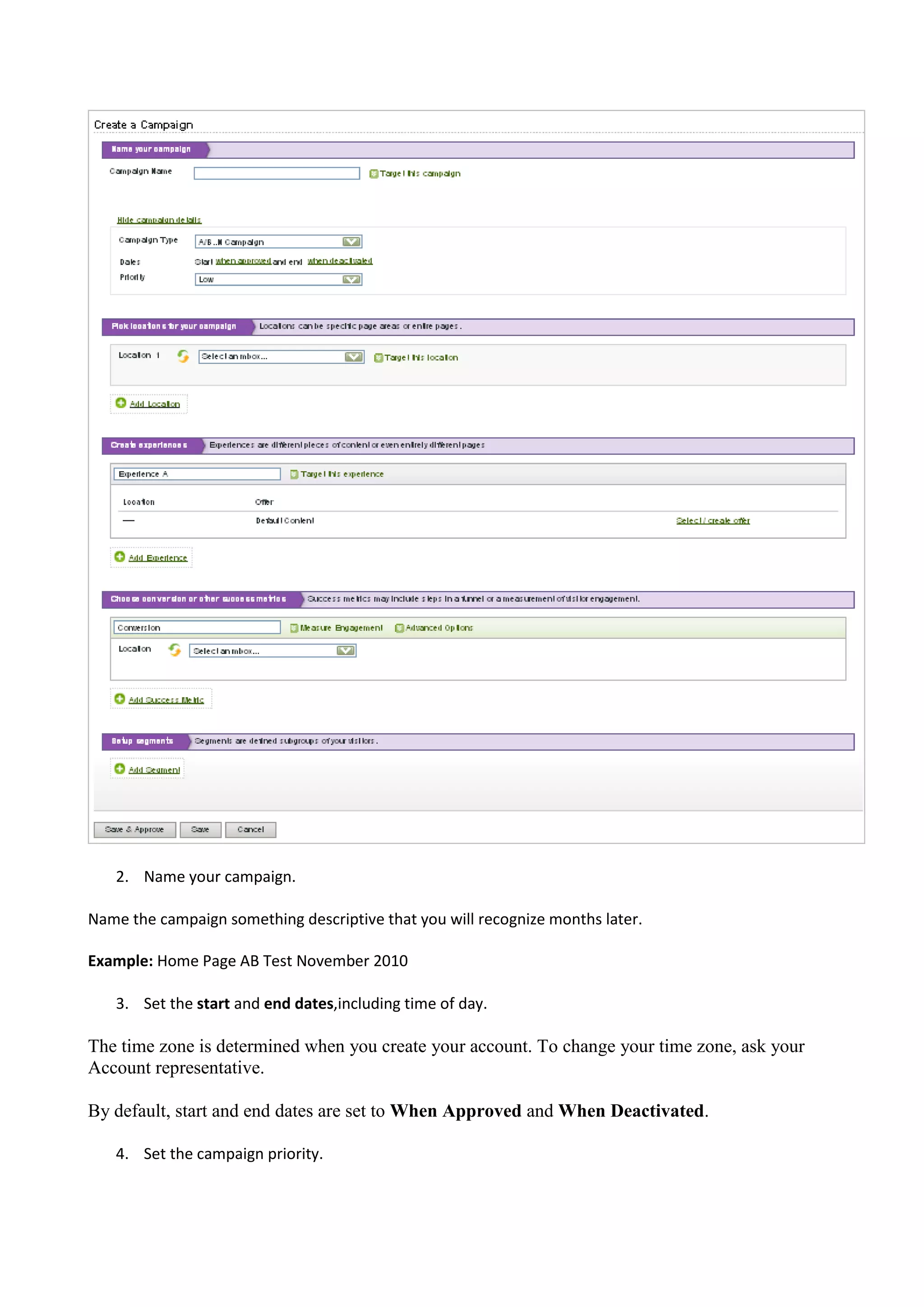 2. Name your campaign.

Name the campaign something descriptive that you will recognize months later.

Example: Home Page AB Test November 2010

   3. Set the start and end dates,including time of day.

The time zone is determined when you create your account. To change your time zone, ask your
Account representative.

By default, start and end dates are set to When Approved and When Deactivated.

   4. Set the campaign priority.
 
