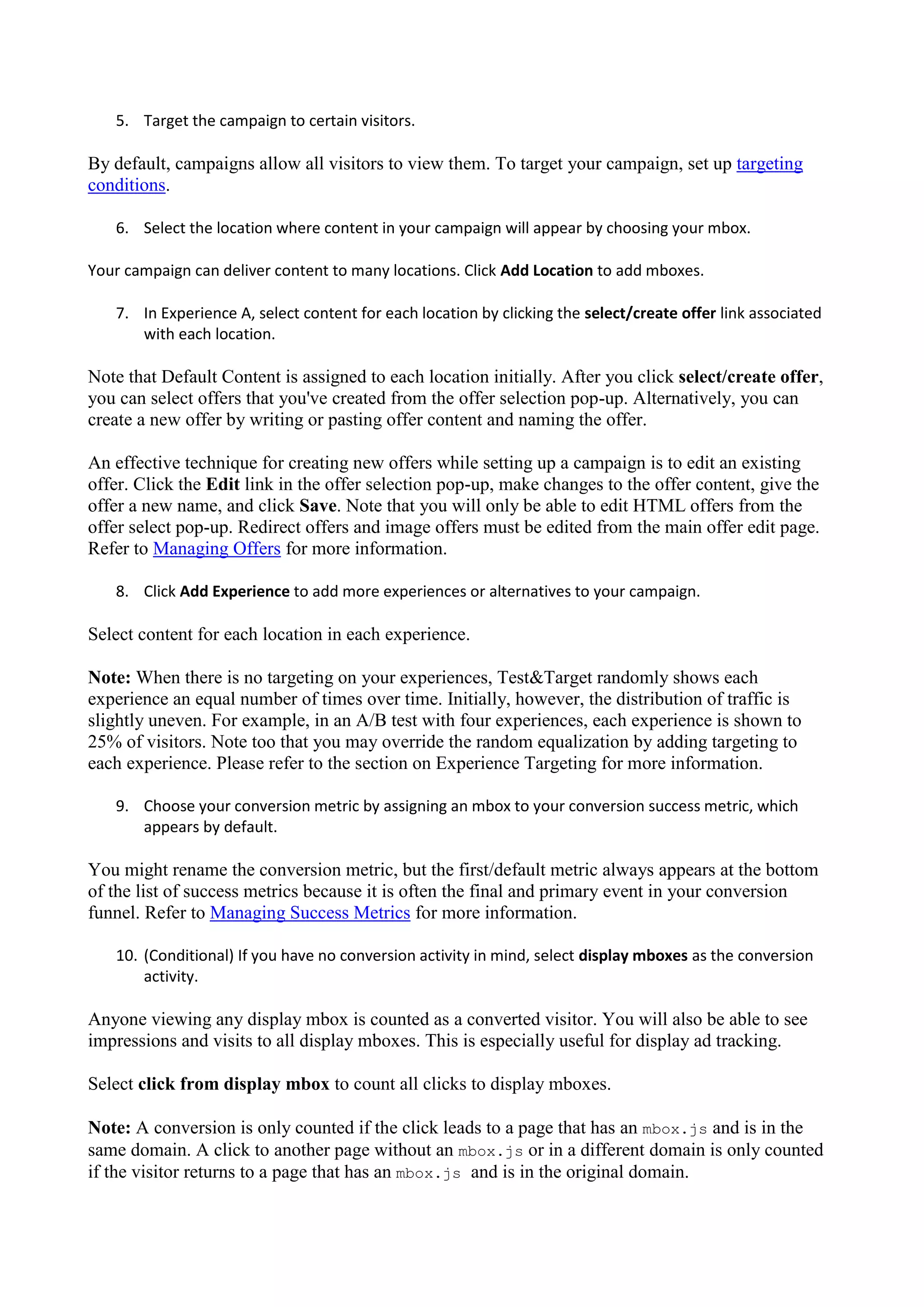 5. Target the campaign to certain visitors.

By default, campaigns allow all visitors to view them. To target your campaign, set up targeting
conditions.

   6. Select the location where content in your campaign will appear by choosing your mbox.

Your campaign can deliver content to many locations. Click Add Location to add mboxes.

   7. In Experience A, select content for each location by clicking the select/create offer link associated
      with each location.

Note that Default Content is assigned to each location initially. After you click select/create offer,
you can select offers that you've created from the offer selection pop-up. Alternatively, you can
create a new offer by writing or pasting offer content and naming the offer.

An effective technique for creating new offers while setting up a campaign is to edit an existing
offer. Click the Edit link in the offer selection pop-up, make changes to the offer content, give the
offer a new name, and click Save. Note that you will only be able to edit HTML offers from the
offer select pop-up. Redirect offers and image offers must be edited from the main offer edit page.
Refer to Managing Offers for more information.

   8. Click Add Experience to add more experiences or alternatives to your campaign.

Select content for each location in each experience.

Note: When there is no targeting on your experiences, Test&Target randomly shows each
experience an equal number of times over time. Initially, however, the distribution of traffic is
slightly uneven. For example, in an A/B test with four experiences, each experience is shown to
25% of visitors. Note too that you may override the random equalization by adding targeting to
each experience. Please refer to the section on Experience Targeting for more information.

   9. Choose your conversion metric by assigning an mbox to your conversion success metric, which
      appears by default.

You might rename the conversion metric, but the first/default metric always appears at the bottom
of the list of success metrics because it is often the final and primary event in your conversion
funnel. Refer to Managing Success Metrics for more information.

   10. (Conditional) If you have no conversion activity in mind, select display mboxes as the conversion
       activity.

Anyone viewing any display mbox is counted as a converted visitor. You will also be able to see
impressions and visits to all display mboxes. This is especially useful for display ad tracking.

Select click from display mbox to count all clicks to display mboxes.

Note: A conversion is only counted if the click leads to a page that has an mbox.js and is in the
same domain. A click to another page without an mbox.js or in a different domain is only counted
if the visitor returns to a page that has an mbox.js and is in the original domain.
 