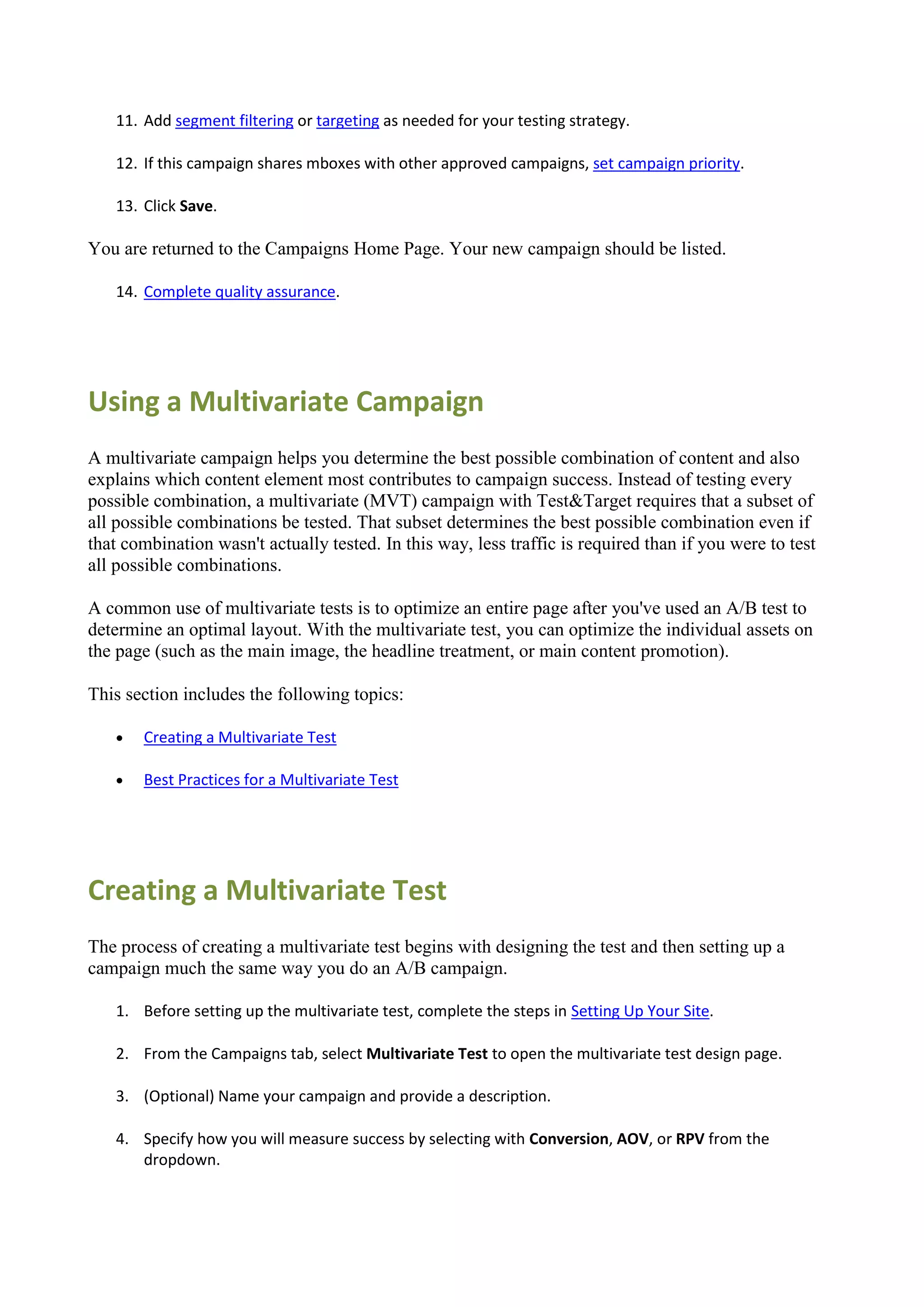 11. Add segment filtering or targeting as needed for your testing strategy.

   12. If this campaign shares mboxes with other approved campaigns, set campaign priority.

   13. Click Save.

You are returned to the Campaigns Home Page. Your new campaign should be listed.

   14. Complete quality assurance.




Using a Multivariate Campaign
A multivariate campaign helps you determine the best possible combination of content and also
explains which content element most contributes to campaign success. Instead of testing every
possible combination, a multivariate (MVT) campaign with Test&Target requires that a subset of
all possible combinations be tested. That subset determines the best possible combination even if
that combination wasn't actually tested. In this way, less traffic is required than if you were to test
all possible combinations.

A common use of multivariate tests is to optimize an entire page after you've used an A/B test to
determine an optimal layout. With the multivariate test, you can optimize the individual assets on
the page (such as the main image, the headline treatment, or main content promotion).

This section includes the following topics:

      Creating a Multivariate Test

      Best Practices for a Multivariate Test




Creating a Multivariate Test
The process of creating a multivariate test begins with designing the test and then setting up a
campaign much the same way you do an A/B campaign.

   1. Before setting up the multivariate test, complete the steps in Setting Up Your Site.

   2. From the Campaigns tab, select Multivariate Test to open the multivariate test design page.

   3. (Optional) Name your campaign and provide a description.

   4. Specify how you will measure success by selecting with Conversion, AOV, or RPV from the
      dropdown.
 