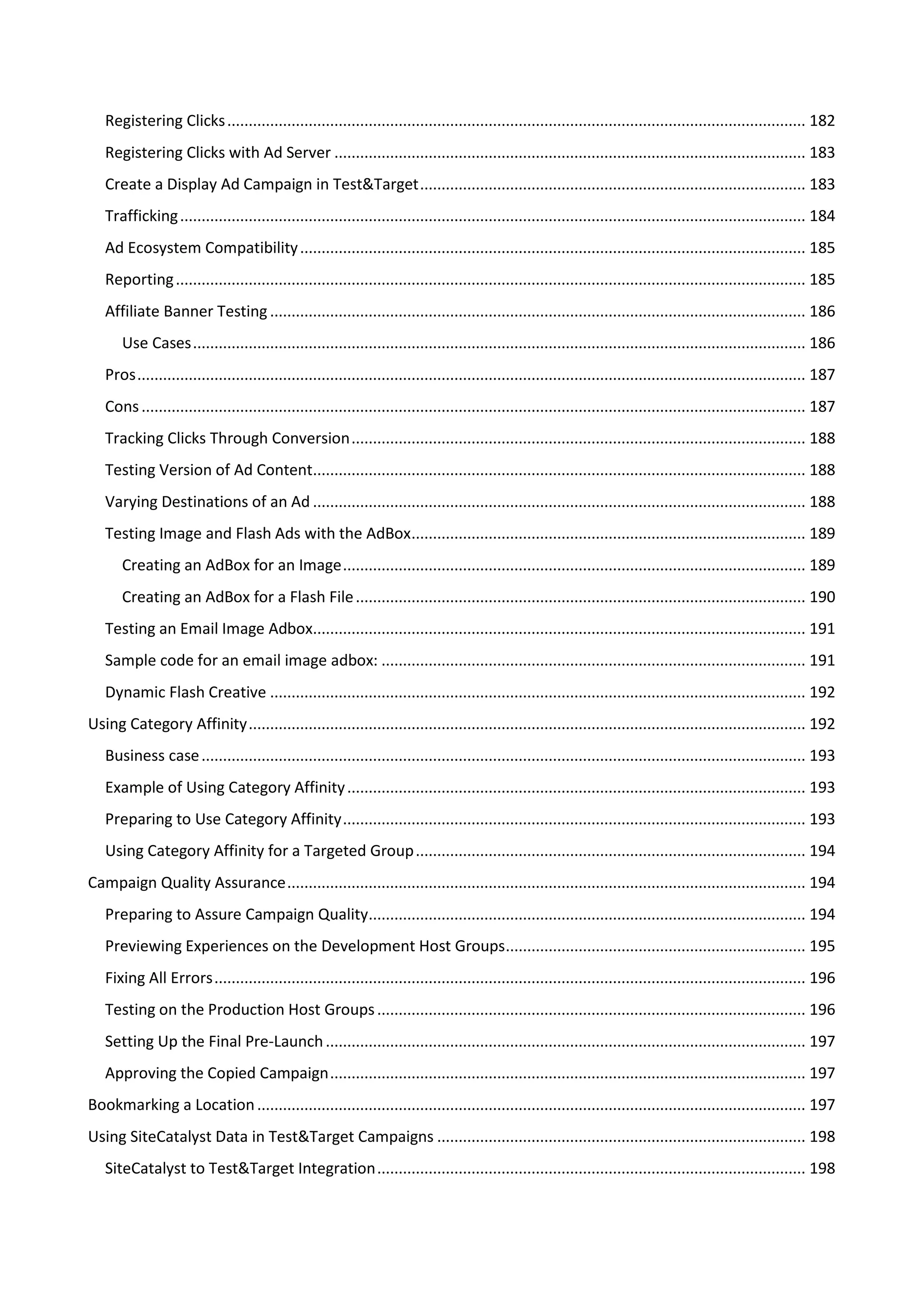 Registering Clicks ....................................................................................................................................... 182
   Registering Clicks with Ad Server .............................................................................................................. 183
   Create a Display Ad Campaign in Test&Target .......................................................................................... 183
   Trafficking .................................................................................................................................................. 184
   Ad Ecosystem Compatibility ...................................................................................................................... 185
   Reporting ................................................................................................................................................... 185
   Affiliate Banner Testing ............................................................................................................................. 186
       Use Cases ............................................................................................................................................... 186
   Pros ............................................................................................................................................................ 187
   Cons ........................................................................................................................................................... 187
   Tracking Clicks Through Conversion .......................................................................................................... 188
   Testing Version of Ad Content................................................................................................................... 188
   Varying Destinations of an Ad ................................................................................................................... 188
   Testing Image and Flash Ads with the AdBox ............................................................................................ 189
       Creating an AdBox for an Image ............................................................................................................ 189
       Creating an AdBox for a Flash File ......................................................................................................... 190
   Testing an Email Image Adbox................................................................................................................... 191
   Sample code for an email image adbox: ................................................................................................... 191
   Dynamic Flash Creative ............................................................................................................................. 192
Using Category Affinity .................................................................................................................................. 192
   Business case ............................................................................................................................................. 193
   Example of Using Category Affinity ........................................................................................................... 193
   Preparing to Use Category Affinity ............................................................................................................ 193
   Using Category Affinity for a Targeted Group ........................................................................................... 194
Campaign Quality Assurance ......................................................................................................................... 194
   Preparing to Assure Campaign Quality...................................................................................................... 194
   Previewing Experiences on the Development Host Groups ...................................................................... 195
   Fixing All Errors .......................................................................................................................................... 196
   Testing on the Production Host Groups .................................................................................................... 196
   Setting Up the Final Pre-Launch ................................................................................................................ 197
   Approving the Copied Campaign ............................................................................................................... 197
Bookmarking a Location ................................................................................................................................ 197
Using SiteCatalyst Data in Test&Target Campaigns ...................................................................................... 198
   SiteCatalyst to Test&Target Integration .................................................................................................... 198
 