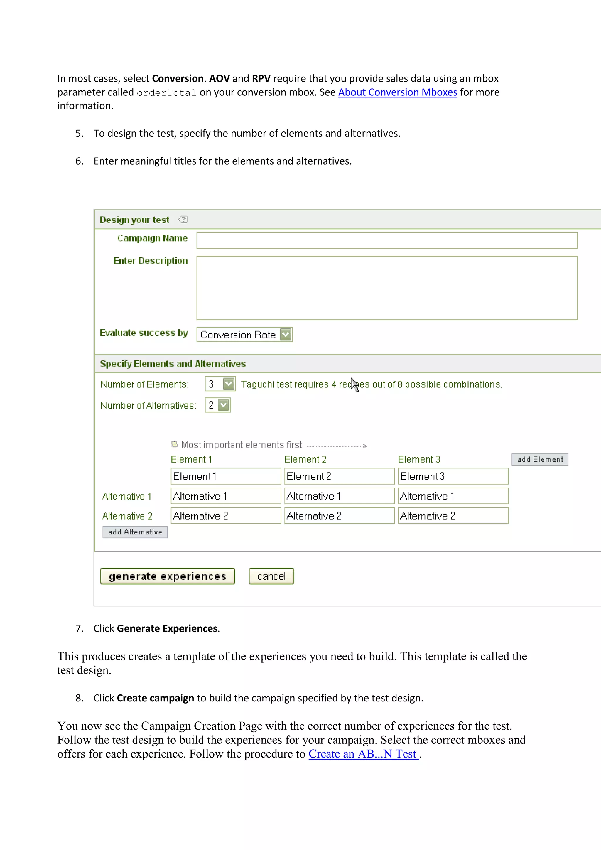 In most cases, select Conversion. AOV and RPV require that you provide sales data using an mbox
parameter called orderTotal on your conversion mbox. See About Conversion Mboxes for more
information.

   5. To design the test, specify the number of elements and alternatives.

   6. Enter meaningful titles for the elements and alternatives.




   7. Click Generate Experiences.

This produces creates a template of the experiences you need to build. This template is called the
test design.

   8. Click Create campaign to build the campaign specified by the test design.

You now see the Campaign Creation Page with the correct number of experiences for the test.
Follow the test design to build the experiences for your campaign. Select the correct mboxes and
offers for each experience. Follow the procedure to Create an AB...N Test .
 