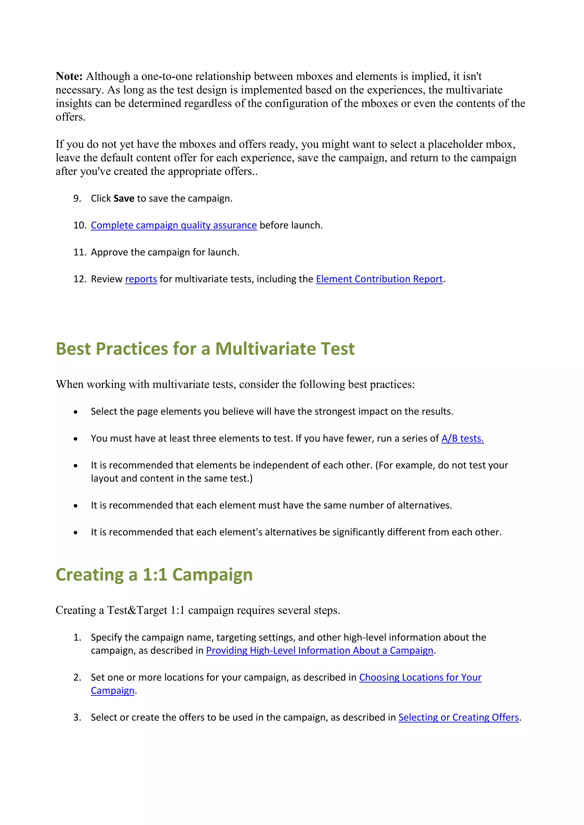 Note: Although a one-to-one relationship between mboxes and elements is implied, it isn't
necessary. As long as the test design is implemented based on the experiences, the multivariate
insights can be determined regardless of the configuration of the mboxes or even the contents of the
offers.

If you do not yet have the mboxes and offers ready, you might want to select a placeholder mbox,
leave the default content offer for each experience, save the campaign, and return to the campaign
after you've created the appropriate offers..

   9. Click Save to save the campaign.

   10. Complete campaign quality assurance before launch.

   11. Approve the campaign for launch.

   12. Review reports for multivariate tests, including the Element Contribution Report.




Best Practices for a Multivariate Test
When working with multivariate tests, consider the following best practices:

      Select the page elements you believe will have the strongest impact on the results.

      You must have at least three elements to test. If you have fewer, run a series of A/B tests.

      It is recommended that elements be independent of each other. (For example, do not test your
       layout and content in the same test.)

      It is recommended that each element must have the same number of alternatives.

      It is recommended that each element's alternatives be significantly different from each other.



Creating a 1:1 Campaign
Creating a Test&Target 1:1 campaign requires several steps.

   1. Specify the campaign name, targeting settings, and other high-level information about the
      campaign, as described in Providing High-Level Information About a Campaign.

   2. Set one or more locations for your campaign, as described in Choosing Locations for Your
      Campaign.

   3. Select or create the offers to be used in the campaign, as described in Selecting or Creating Offers.
 