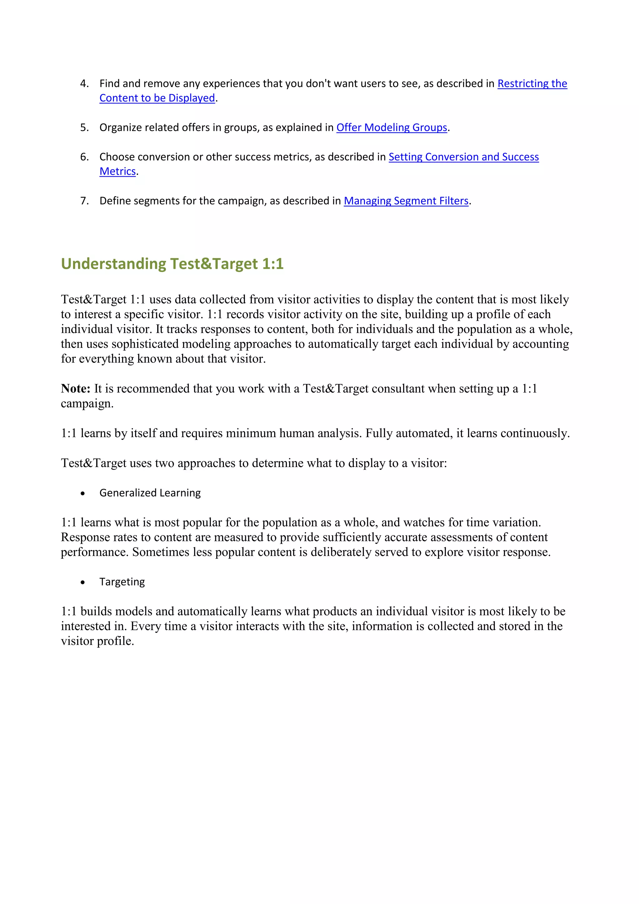 4. Find and remove any experiences that you don't want users to see, as described in Restricting the
      Content to be Displayed.

   5. Organize related offers in groups, as explained in Offer Modeling Groups.

   6. Choose conversion or other success metrics, as described in Setting Conversion and Success
      Metrics.

   7. Define segments for the campaign, as described in Managing Segment Filters.




Understanding Test&Target 1:1

Test&Target 1:1 uses data collected from visitor activities to display the content that is most likely
to interest a specific visitor. 1:1 records visitor activity on the site, building up a profile of each
individual visitor. It tracks responses to content, both for individuals and the population as a whole,
then uses sophisticated modeling approaches to automatically target each individual by accounting
for everything known about that visitor.

Note: It is recommended that you work with a Test&Target consultant when setting up a 1:1
campaign.

1:1 learns by itself and requires minimum human analysis. Fully automated, it learns continuously.

Test&Target uses two approaches to determine what to display to a visitor:

      Generalized Learning

1:1 learns what is most popular for the population as a whole, and watches for time variation.
Response rates to content are measured to provide sufficiently accurate assessments of content
performance. Sometimes less popular content is deliberately served to explore visitor response.

      Targeting

1:1 builds models and automatically learns what products an individual visitor is most likely to be
interested in. Every time a visitor interacts with the site, information is collected and stored in the
visitor profile.
 