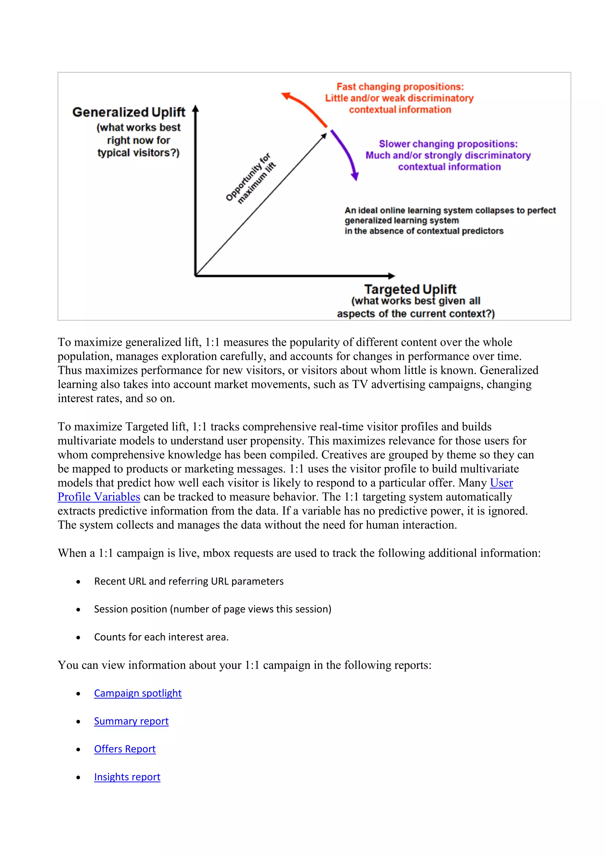 To maximize generalized lift, 1:1 measures the popularity of different content over the whole
population, manages exploration carefully, and accounts for changes in performance over time.
Thus maximizes performance for new visitors, or visitors about whom little is known. Generalized
learning also takes into account market movements, such as TV advertising campaigns, changing
interest rates, and so on.

To maximize Targeted lift, 1:1 tracks comprehensive real-time visitor profiles and builds
multivariate models to understand user propensity. This maximizes relevance for those users for
whom comprehensive knowledge has been compiled. Creatives are grouped by theme so they can
be mapped to products or marketing messages. 1:1 uses the visitor profile to build multivariate
models that predict how well each visitor is likely to respond to a particular offer. Many User
Profile Variables can be tracked to measure behavior. The 1:1 targeting system automatically
extracts predictive information from the data. If a variable has no predictive power, it is ignored.
The system collects and manages the data without the need for human interaction.

When a 1:1 campaign is live, mbox requests are used to track the following additional information:

      Recent URL and referring URL parameters

      Session position (number of page views this session)

      Counts for each interest area.

You can view information about your 1:1 campaign in the following reports:

      Campaign spotlight

      Summary report

      Offers Report

      Insights report
 