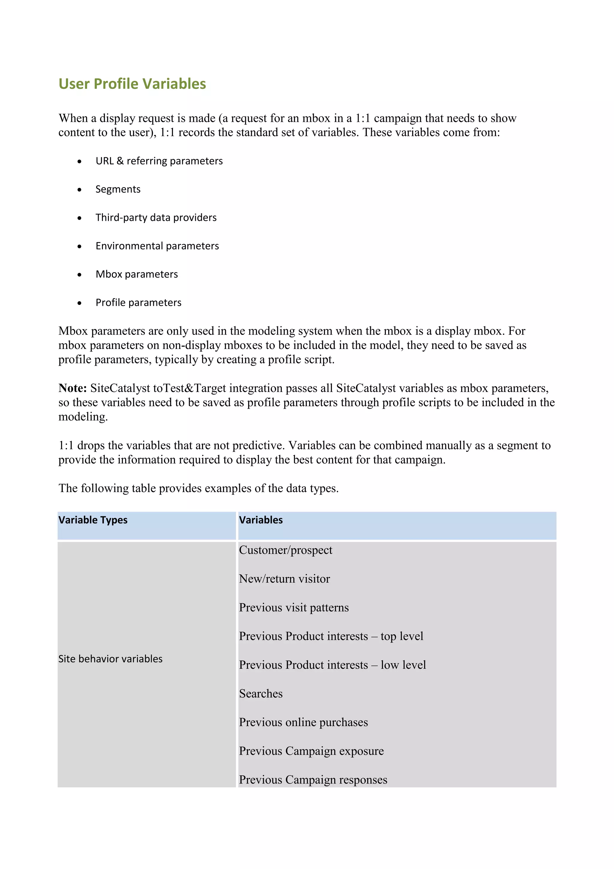 User Profile Variables

When a display request is made (a request for an mbox in a 1:1 campaign that needs to show
content to the user), 1:1 records the standard set of variables. These variables come from:

       URL & referring parameters

       Segments

       Third-party data providers

       Environmental parameters

       Mbox parameters

       Profile parameters

Mbox parameters are only used in the modeling system when the mbox is a display mbox. For
mbox parameters on non-display mboxes to be included in the model, they need to be saved as
profile parameters, typically by creating a profile script.

Note: SiteCatalyst toTest&Target integration passes all SiteCatalyst variables as mbox parameters,
so these variables need to be saved as profile parameters through profile scripts to be included in the
modeling.

1:1 drops the variables that are not predictive. Variables can be combined manually as a segment to
provide the information required to display the best content for that campaign.

The following table provides examples of the data types.

Variable Types                       Variables

                                     Customer/prospect

                                     New/return visitor

                                     Previous visit patterns

                                     Previous Product interests – top level
Site behavior variables
                                     Previous Product interests – low level

                                     Searches

                                     Previous online purchases

                                     Previous Campaign exposure

                                     Previous Campaign responses
 