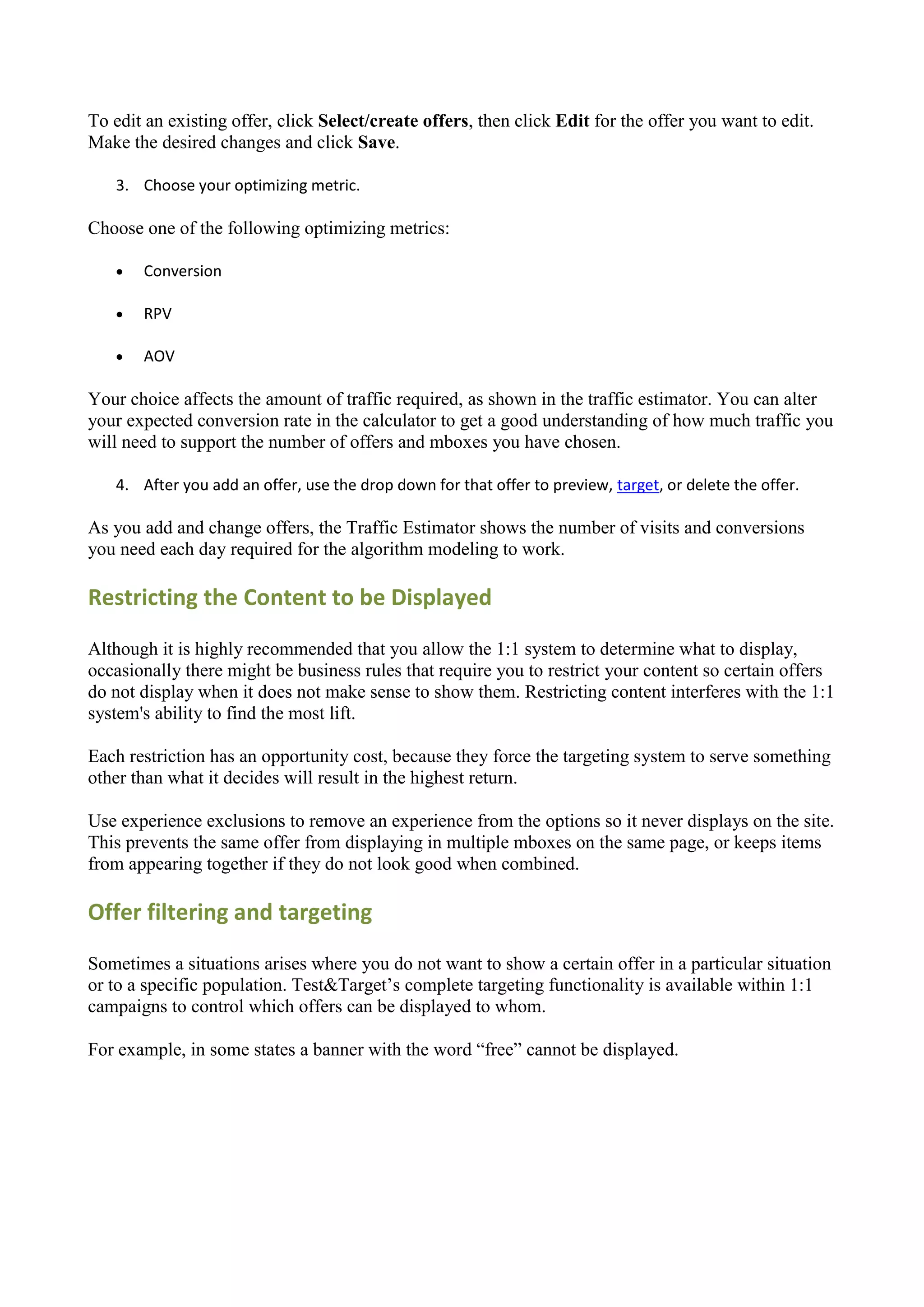 To edit an existing offer, click Select/create offers, then click Edit for the offer you want to edit.
Make the desired changes and click Save.

   3. Choose your optimizing metric.

Choose one of the following optimizing metrics:

      Conversion

      RPV

      AOV

Your choice affects the amount of traffic required, as shown in the traffic estimator. You can alter
your expected conversion rate in the calculator to get a good understanding of how much traffic you
will need to support the number of offers and mboxes you have chosen.

   4. After you add an offer, use the drop down for that offer to preview, target, or delete the offer.

As you add and change offers, the Traffic Estimator shows the number of visits and conversions
you need each day required for the algorithm modeling to work.

Restricting the Content to be Displayed

Although it is highly recommended that you allow the 1:1 system to determine what to display,
occasionally there might be business rules that require you to restrict your content so certain offers
do not display when it does not make sense to show them. Restricting content interferes with the 1:1
system's ability to find the most lift.

Each restriction has an opportunity cost, because they force the targeting system to serve something
other than what it decides will result in the highest return.

Use experience exclusions to remove an experience from the options so it never displays on the site.
This prevents the same offer from displaying in multiple mboxes on the same page, or keeps items
from appearing together if they do not look good when combined.

Offer filtering and targeting

Sometimes a situations arises where you do not want to show a certain offer in a particular situation
or to a specific population. Test&Target‟s complete targeting functionality is available within 1:1
campaigns to control which offers can be displayed to whom.

For example, in some states a banner with the word “free” cannot be displayed.
 