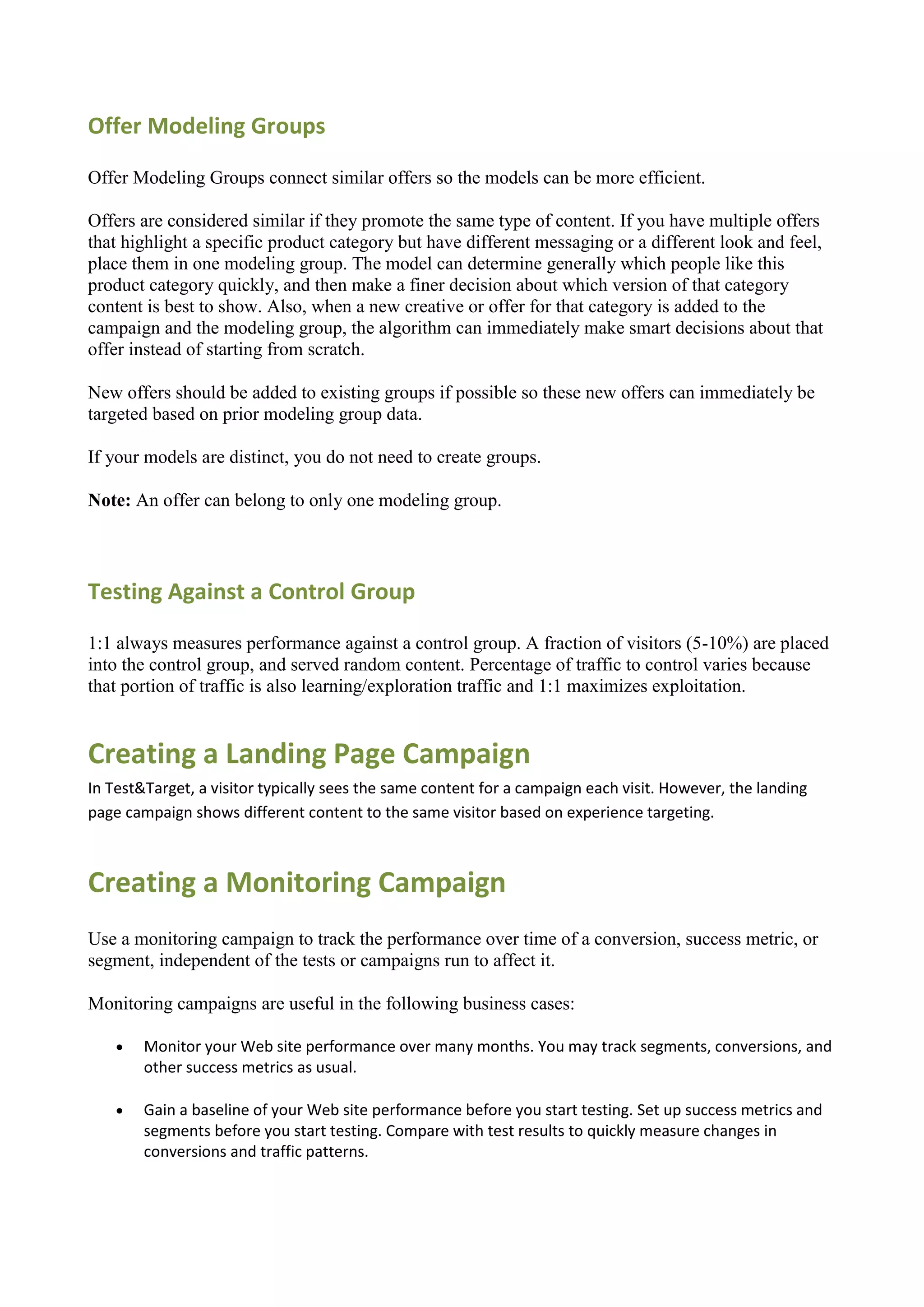 Offer Modeling Groups

Offer Modeling Groups connect similar offers so the models can be more efficient.

Offers are considered similar if they promote the same type of content. If you have multiple offers
that highlight a specific product category but have different messaging or a different look and feel,
place them in one modeling group. The model can determine generally which people like this
product category quickly, and then make a finer decision about which version of that category
content is best to show. Also, when a new creative or offer for that category is added to the
campaign and the modeling group, the algorithm can immediately make smart decisions about that
offer instead of starting from scratch.

New offers should be added to existing groups if possible so these new offers can immediately be
targeted based on prior modeling group data.

If your models are distinct, you do not need to create groups.

Note: An offer can belong to only one modeling group.



Testing Against a Control Group

1:1 always measures performance against a control group. A fraction of visitors (5-10%) are placed
into the control group, and served random content. Percentage of traffic to control varies because
that portion of traffic is also learning/exploration traffic and 1:1 maximizes exploitation.


Creating a Landing Page Campaign
In Test&Target, a visitor typically sees the same content for a campaign each visit. However, the landing
page campaign shows different content to the same visitor based on experience targeting.



Creating a Monitoring Campaign
Use a monitoring campaign to track the performance over time of a conversion, success metric, or
segment, independent of the tests or campaigns run to affect it.

Monitoring campaigns are useful in the following business cases:

       Monitor your Web site performance over many months. You may track segments, conversions, and
        other success metrics as usual.

       Gain a baseline of your Web site performance before you start testing. Set up success metrics and
        segments before you start testing. Compare with test results to quickly measure changes in
        conversions and traffic patterns.
 