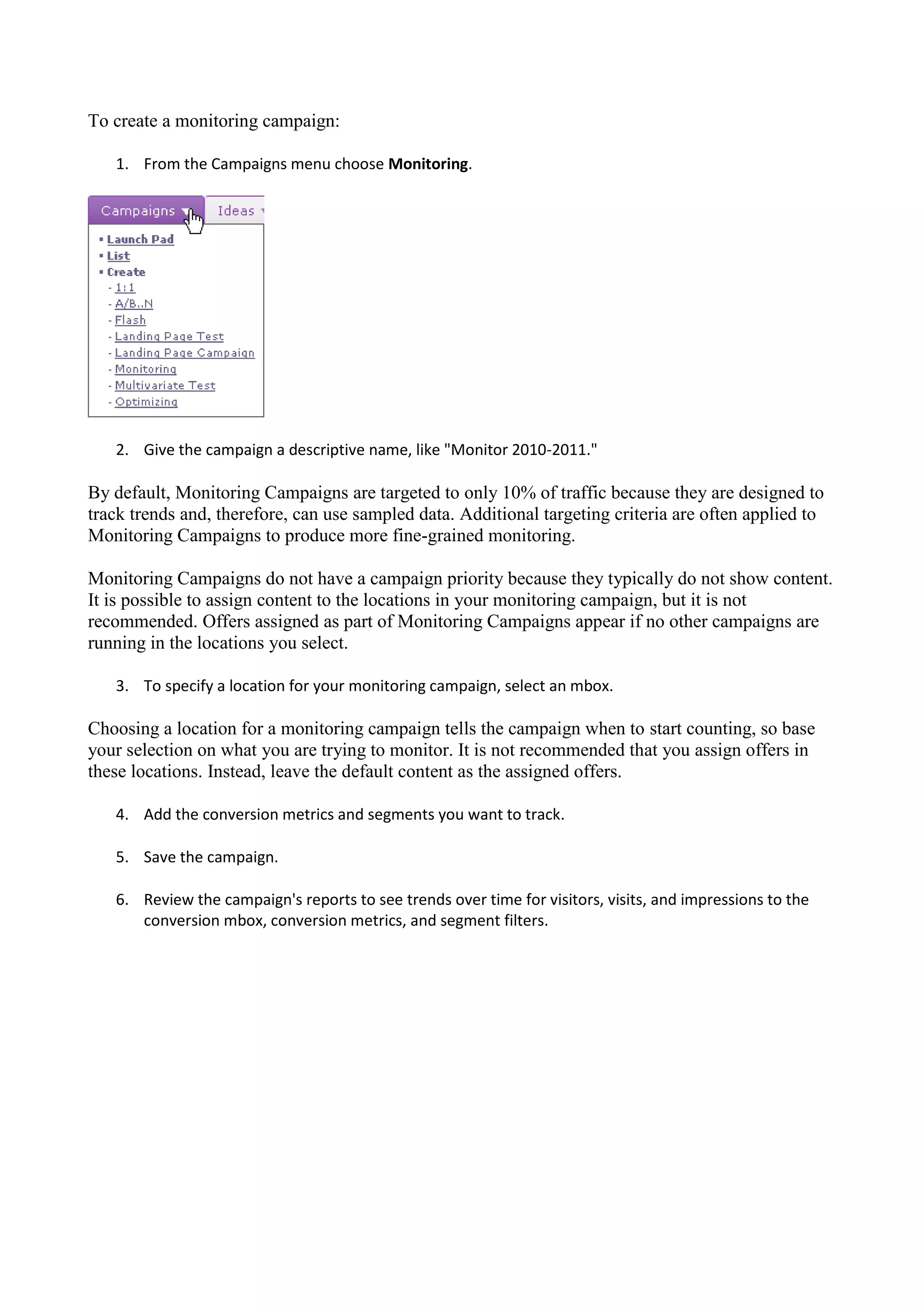To create a monitoring campaign:

   1. From the Campaigns menu choose Monitoring.




   2. Give the campaign a descriptive name, like "Monitor 2010-2011."

By default, Monitoring Campaigns are targeted to only 10% of traffic because they are designed to
track trends and, therefore, can use sampled data. Additional targeting criteria are often applied to
Monitoring Campaigns to produce more fine-grained monitoring.

Monitoring Campaigns do not have a campaign priority because they typically do not show content.
It is possible to assign content to the locations in your monitoring campaign, but it is not
recommended. Offers assigned as part of Monitoring Campaigns appear if no other campaigns are
running in the locations you select.

   3. To specify a location for your monitoring campaign, select an mbox.

Choosing a location for a monitoring campaign tells the campaign when to start counting, so base
your selection on what you are trying to monitor. It is not recommended that you assign offers in
these locations. Instead, leave the default content as the assigned offers.

   4. Add the conversion metrics and segments you want to track.

   5. Save the campaign.

   6. Review the campaign's reports to see trends over time for visitors, visits, and impressions to the
      conversion mbox, conversion metrics, and segment filters.
 