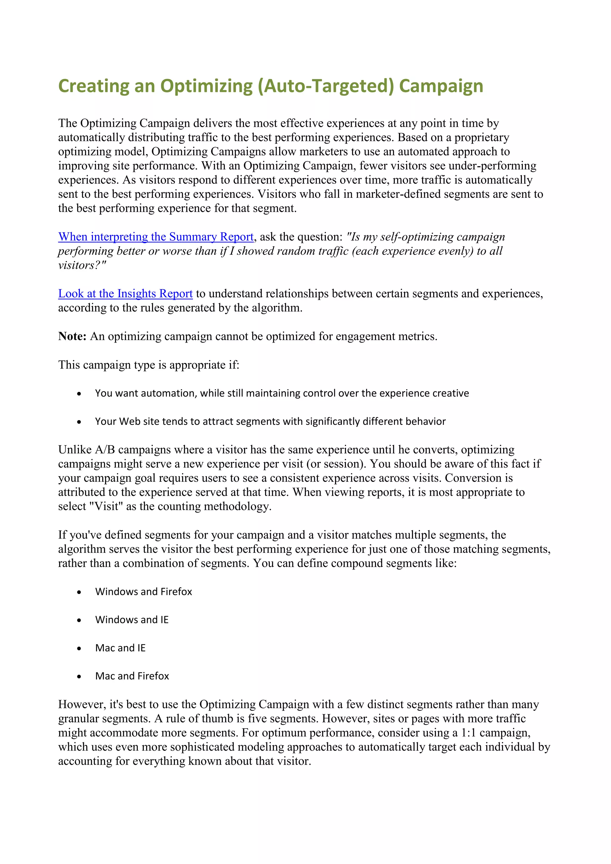 Creating an Optimizing (Auto-Targeted) Campaign
The Optimizing Campaign delivers the most effective experiences at any point in time by
automatically distributing traffic to the best performing experiences. Based on a proprietary
optimizing model, Optimizing Campaigns allow marketers to use an automated approach to
improving site performance. With an Optimizing Campaign, fewer visitors see under-performing
experiences. As visitors respond to different experiences over time, more traffic is automatically
sent to the best performing experiences. Visitors who fall in marketer-defined segments are sent to
the best performing experience for that segment.

When interpreting the Summary Report, ask the question: "Is my self-optimizing campaign
performing better or worse than if I showed random traffic (each experience evenly) to all
visitors?"

Look at the Insights Report to understand relationships between certain segments and experiences,
according to the rules generated by the algorithm.

Note: An optimizing campaign cannot be optimized for engagement metrics.

This campaign type is appropriate if:

      You want automation, while still maintaining control over the experience creative

      Your Web site tends to attract segments with significantly different behavior

Unlike A/B campaigns where a visitor has the same experience until he converts, optimizing
campaigns might serve a new experience per visit (or session). You should be aware of this fact if
your campaign goal requires users to see a consistent experience across visits. Conversion is
attributed to the experience served at that time. When viewing reports, it is most appropriate to
select "Visit" as the counting methodology.

If you've defined segments for your campaign and a visitor matches multiple segments, the
algorithm serves the visitor the best performing experience for just one of those matching segments,
rather than a combination of segments. You can define compound segments like:

      Windows and Firefox

      Windows and IE

      Mac and IE

      Mac and Firefox

However, it's best to use the Optimizing Campaign with a few distinct segments rather than many
granular segments. A rule of thumb is five segments. However, sites or pages with more traffic
might accommodate more segments. For optimum performance, consider using a 1:1 campaign,
which uses even more sophisticated modeling approaches to automatically target each individual by
accounting for everything known about that visitor.
 