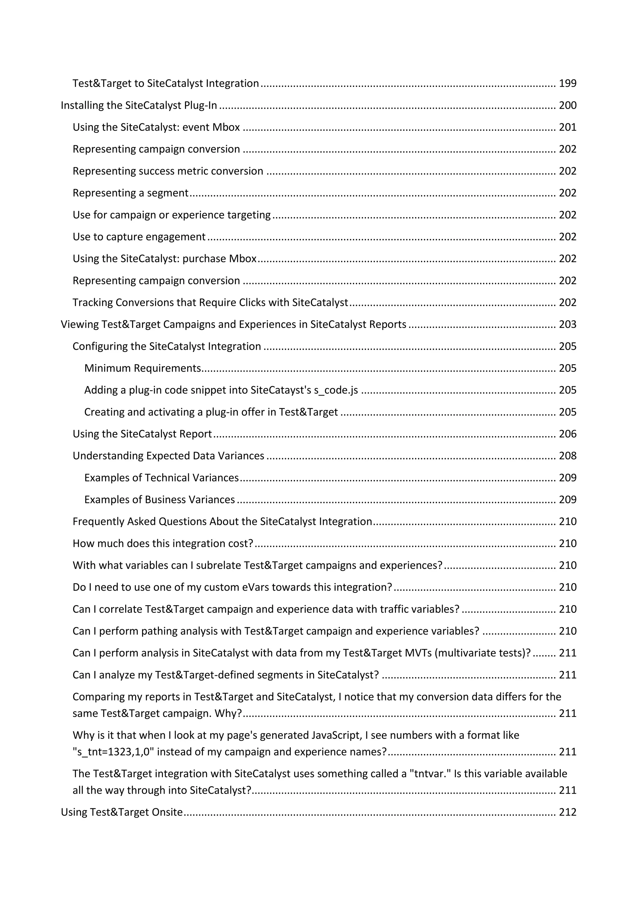 Test&Target to SiteCatalyst Integration .................................................................................................... 199
Installing the SiteCatalyst Plug-In .................................................................................................................. 200
   Using the SiteCatalyst: event Mbox .......................................................................................................... 201
   Representing campaign conversion .......................................................................................................... 202
   Representing success metric conversion .................................................................................................. 202
   Representing a segment ............................................................................................................................ 202
   Use for campaign or experience targeting ................................................................................................ 202
   Use to capture engagement ...................................................................................................................... 202
   Using the SiteCatalyst: purchase Mbox ..................................................................................................... 202
   Representing campaign conversion .......................................................................................................... 202
   Tracking Conversions that Require Clicks with SiteCatalyst ...................................................................... 202
Viewing Test&Target Campaigns and Experiences in SiteCatalyst Reports .................................................. 203
   Configuring the SiteCatalyst Integration ................................................................................................... 205
       Minimum Requirements........................................................................................................................ 205
       Adding a plug-in code snippet into SiteCatayst's s_code.js .................................................................. 205
       Creating and activating a plug-in offer in Test&Target ......................................................................... 205
   Using the SiteCatalyst Report .................................................................................................................... 206
   Understanding Expected Data Variances .................................................................................................. 208
       Examples of Technical Variances ........................................................................................................... 209
       Examples of Business Variances ............................................................................................................ 209
   Frequently Asked Questions About the SiteCatalyst Integration .............................................................. 210
   How much does this integration cost? ...................................................................................................... 210
   With what variables can I subrelate Test&Target campaigns and experiences? ...................................... 210
   Do I need to use one of my custom eVars towards this integration? ....................................................... 210
   Can I correlate Test&Target campaign and experience data with traffic variables? ................................ 210
   Can I perform pathing analysis with Test&Target campaign and experience variables? ......................... 210
   Can I perform analysis in SiteCatalyst with data from my Test&Target MVTs (multivariate tests)? ........ 211
   Can I analyze my Test&Target-defined segments in SiteCatalyst? ........................................................... 211
   Comparing my reports in Test&Target and SiteCatalyst, I notice that my conversion data differs for the
   same Test&Target campaign. Why? .......................................................................................................... 211
   Why is it that when I look at my page's generated JavaScript, I see numbers with a format like
   "s_tnt=1323,1,0" instead of my campaign and experience names? ......................................................... 211
   The Test&Target integration with SiteCatalyst uses something called a "tntvar." Is this variable available
   all the way through into SiteCatalyst?....................................................................................................... 211
Using Test&Target Onsite .............................................................................................................................. 212
 