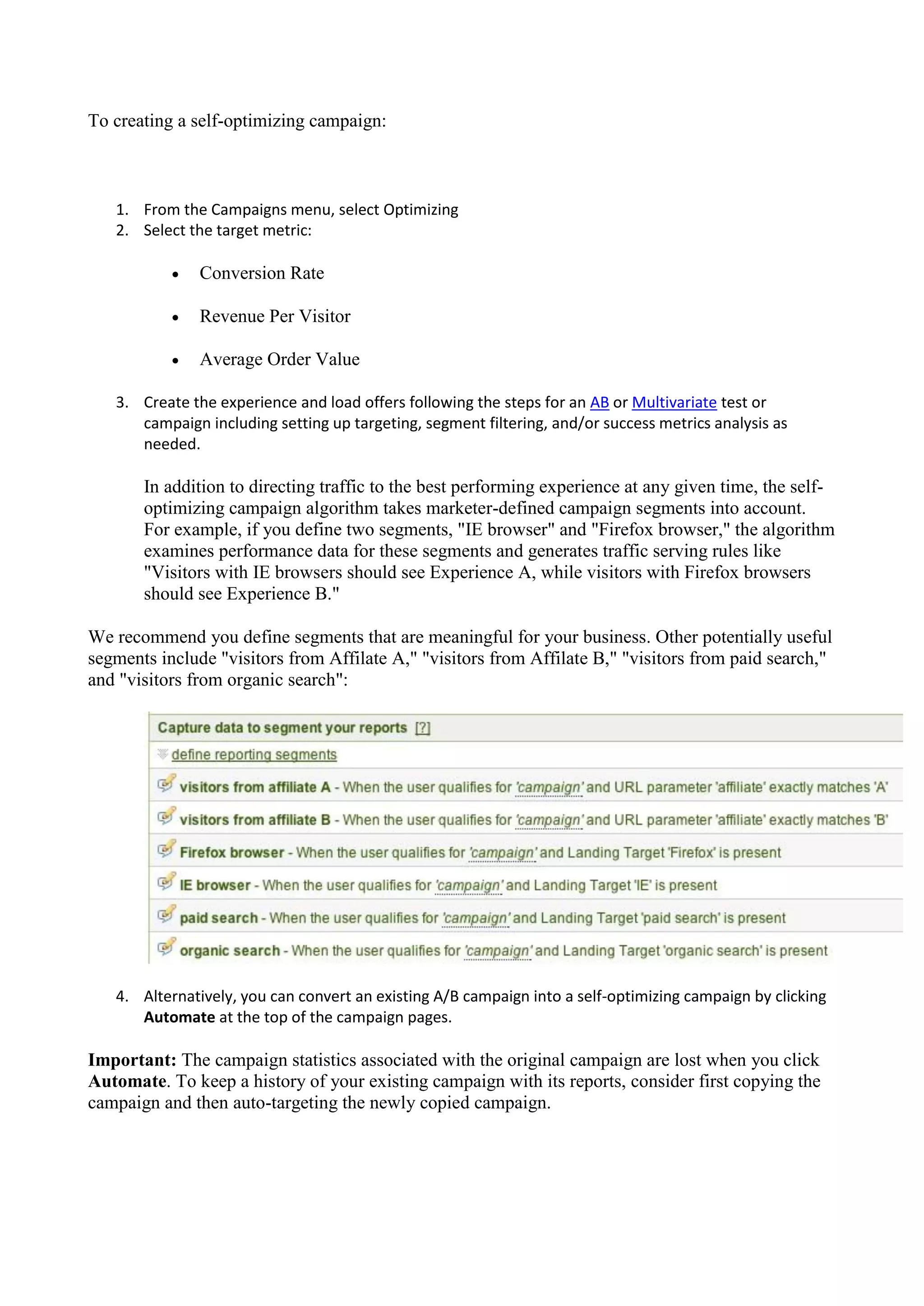 To creating a self-optimizing campaign:



   1. From the Campaigns menu, select Optimizing
   2. Select the target metric:

              Conversion Rate

              Revenue Per Visitor

              Average Order Value

   3. Create the experience and load offers following the steps for an AB or Multivariate test or
      campaign including setting up targeting, segment filtering, and/or success metrics analysis as
      needed.

       In addition to directing traffic to the best performing experience at any given time, the self-
       optimizing campaign algorithm takes marketer-defined campaign segments into account.
       For example, if you define two segments, "IE browser" and "Firefox browser," the algorithm
       examines performance data for these segments and generates traffic serving rules like
       "Visitors with IE browsers should see Experience A, while visitors with Firefox browsers
       should see Experience B."

We recommend you define segments that are meaningful for your business. Other potentially useful
segments include "visitors from Affilate A," "visitors from Affilate B," "visitors from paid search,"
and "visitors from organic search":




   4. Alternatively, you can convert an existing A/B campaign into a self-optimizing campaign by clicking
      Automate at the top of the campaign pages.

Important: The campaign statistics associated with the original campaign are lost when you click
Automate. To keep a history of your existing campaign with its reports, consider first copying the
campaign and then auto-targeting the newly copied campaign.
 