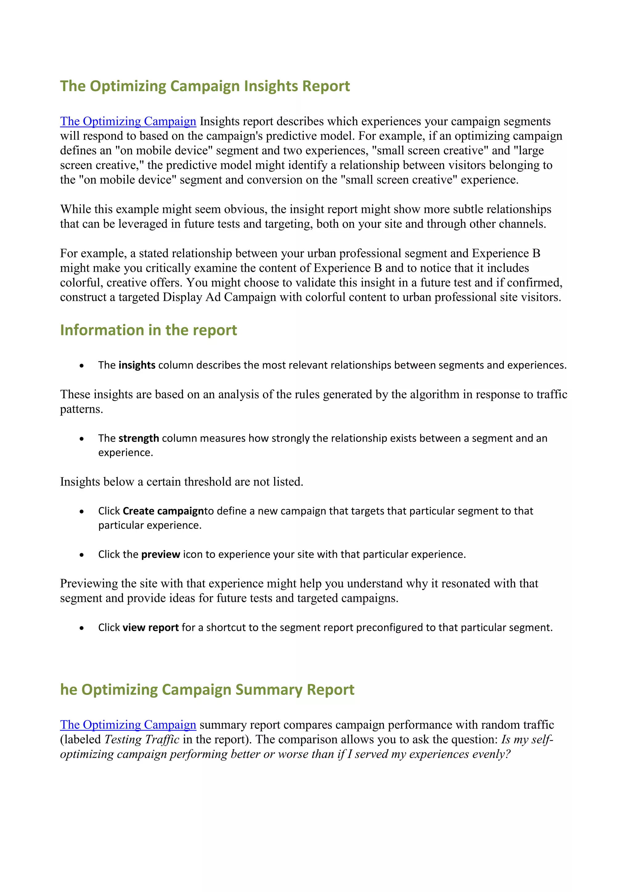 The Optimizing Campaign Insights Report

The Optimizing Campaign Insights report describes which experiences your campaign segments
will respond to based on the campaign's predictive model. For example, if an optimizing campaign
defines an "on mobile device" segment and two experiences, "small screen creative" and "large
screen creative," the predictive model might identify a relationship between visitors belonging to
the "on mobile device" segment and conversion on the "small screen creative" experience.

While this example might seem obvious, the insight report might show more subtle relationships
that can be leveraged in future tests and targeting, both on your site and through other channels.

For example, a stated relationship between your urban professional segment and Experience B
might make you critically examine the content of Experience B and to notice that it includes
colorful, creative offers. You might choose to validate this insight in a future test and if confirmed,
construct a targeted Display Ad Campaign with colorful content to urban professional site visitors.

Information in the report
      The insights column describes the most relevant relationships between segments and experiences.

These insights are based on an analysis of the rules generated by the algorithm in response to traffic
patterns.

      The strength column measures how strongly the relationship exists between a segment and an
       experience.

Insights below a certain threshold are not listed.

      Click Create campaignto define a new campaign that targets that particular segment to that
       particular experience.

      Click the preview icon to experience your site with that particular experience.

Previewing the site with that experience might help you understand why it resonated with that
segment and provide ideas for future tests and targeted campaigns.

      Click view report for a shortcut to the segment report preconfigured to that particular segment.




he Optimizing Campaign Summary Report

The Optimizing Campaign summary report compares campaign performance with random traffic
(labeled Testing Traffic in the report). The comparison allows you to ask the question: Is my self-
optimizing campaign performing better or worse than if I served my experiences evenly?
 