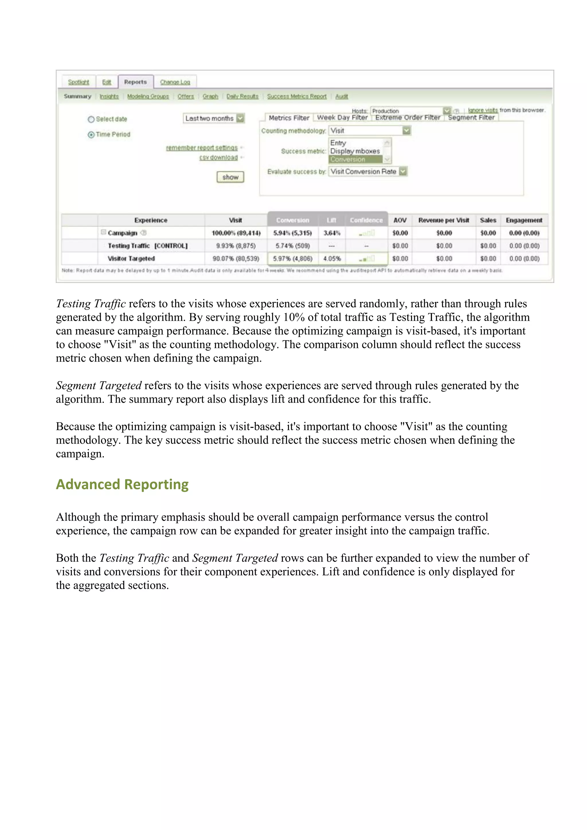 Testing Traffic refers to the visits whose experiences are served randomly, rather than through rules
generated by the algorithm. By serving roughly 10% of total traffic as Testing Traffic, the algorithm
can measure campaign performance. Because the optimizing campaign is visit-based, it's important
to choose "Visit" as the counting methodology. The comparison column should reflect the success
metric chosen when defining the campaign.

Segment Targeted refers to the visits whose experiences are served through rules generated by the
algorithm. The summary report also displays lift and confidence for this traffic.

Because the optimizing campaign is visit-based, it's important to choose "Visit" as the counting
methodology. The key success metric should reflect the success metric chosen when defining the
campaign.

Advanced Reporting

Although the primary emphasis should be overall campaign performance versus the control
experience, the campaign row can be expanded for greater insight into the campaign traffic.

Both the Testing Traffic and Segment Targeted rows can be further expanded to view the number of
visits and conversions for their component experiences. Lift and confidence is only displayed for
the aggregated sections.
 