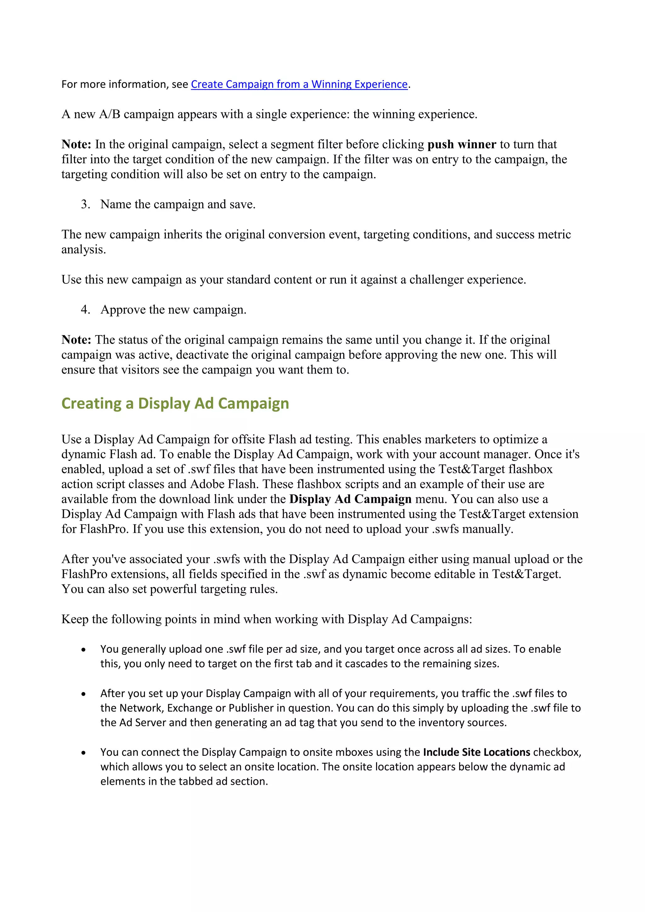 For more information, see Create Campaign from a Winning Experience.

A new A/B campaign appears with a single experience: the winning experience.

Note: In the original campaign, select a segment filter before clicking push winner to turn that
filter into the target condition of the new campaign. If the filter was on entry to the campaign, the
targeting condition will also be set on entry to the campaign.

   3. Name the campaign and save.

The new campaign inherits the original conversion event, targeting conditions, and success metric
analysis.

Use this new campaign as your standard content or run it against a challenger experience.

   4. Approve the new campaign.

Note: The status of the original campaign remains the same until you change it. If the original
campaign was active, deactivate the original campaign before approving the new one. This will
ensure that visitors see the campaign you want them to.

Creating a Display Ad Campaign

Use a Display Ad Campaign for offsite Flash ad testing. This enables marketers to optimize a
dynamic Flash ad. To enable the Display Ad Campaign, work with your account manager. Once it's
enabled, upload a set of .swf files that have been instrumented using the Test&Target flashbox
action script classes and Adobe Flash. These flashbox scripts and an example of their use are
available from the download link under the Display Ad Campaign menu. You can also use a
Display Ad Campaign with Flash ads that have been instrumented using the Test&Target extension
for FlashPro. If you use this extension, you do not need to upload your .swfs manually.

After you've associated your .swfs with the Display Ad Campaign either using manual upload or the
FlashPro extensions, all fields specified in the .swf as dynamic become editable in Test&Target.
You can also set powerful targeting rules.

Keep the following points in mind when working with Display Ad Campaigns:

      You generally upload one .swf file per ad size, and you target once across all ad sizes. To enable
       this, you only need to target on the first tab and it cascades to the remaining sizes.

      After you set up your Display Campaign with all of your requirements, you traffic the .swf files to
       the Network, Exchange or Publisher in question. You can do this simply by uploading the .swf file to
       the Ad Server and then generating an ad tag that you send to the inventory sources.

      You can connect the Display Campaign to onsite mboxes using the Include Site Locations checkbox,
       which allows you to select an onsite location. The onsite location appears below the dynamic ad
       elements in the tabbed ad section.
 