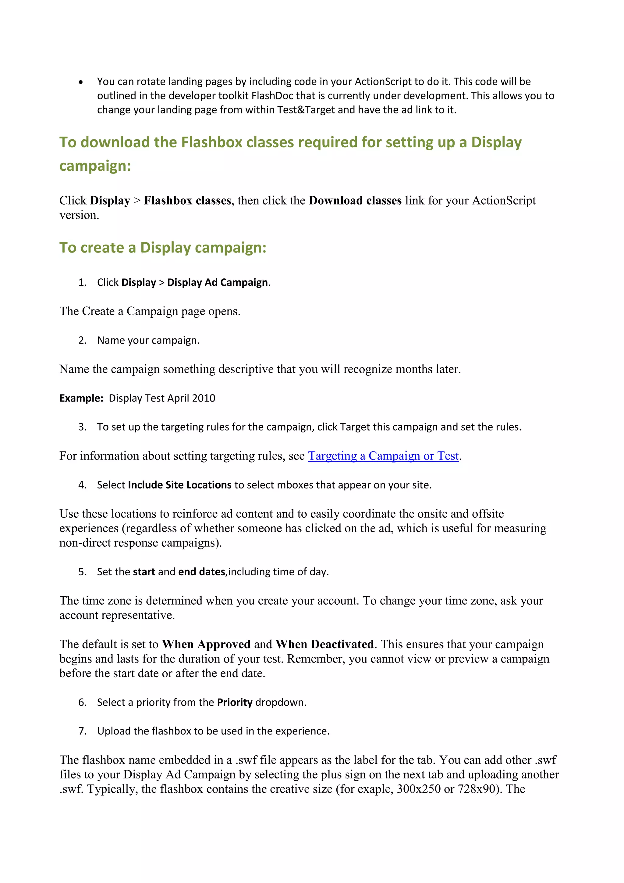    You can rotate landing pages by including code in your ActionScript to do it. This code will be
       outlined in the developer toolkit FlashDoc that is currently under development. This allows you to
       change your landing page from within Test&Target and have the ad link to it.

To download the Flashbox classes required for setting up a Display
campaign:

Click Display > Flashbox classes, then click the Download classes link for your ActionScript
version.

To create a Display campaign:
   1. Click Display > Display Ad Campaign.

The Create a Campaign page opens.

   2. Name your campaign.

Name the campaign something descriptive that you will recognize months later.

Example: Display Test April 2010

   3. To set up the targeting rules for the campaign, click Target this campaign and set the rules.

For information about setting targeting rules, see Targeting a Campaign or Test.

   4. Select Include Site Locations to select mboxes that appear on your site.

Use these locations to reinforce ad content and to easily coordinate the onsite and offsite
experiences (regardless of whether someone has clicked on the ad, which is useful for measuring
non-direct response campaigns).

   5. Set the start and end dates,including time of day.

The time zone is determined when you create your account. To change your time zone, ask your
account representative.

The default is set to When Approved and When Deactivated. This ensures that your campaign
begins and lasts for the duration of your test. Remember, you cannot view or preview a campaign
before the start date or after the end date.

   6. Select a priority from the Priority dropdown.

   7. Upload the flashbox to be used in the experience.

The flashbox name embedded in a .swf file appears as the label for the tab. You can add other .swf
files to your Display Ad Campaign by selecting the plus sign on the next tab and uploading another
.swf. Typically, the flashbox contains the creative size (for exaple, 300x250 or 728x90). The
 
