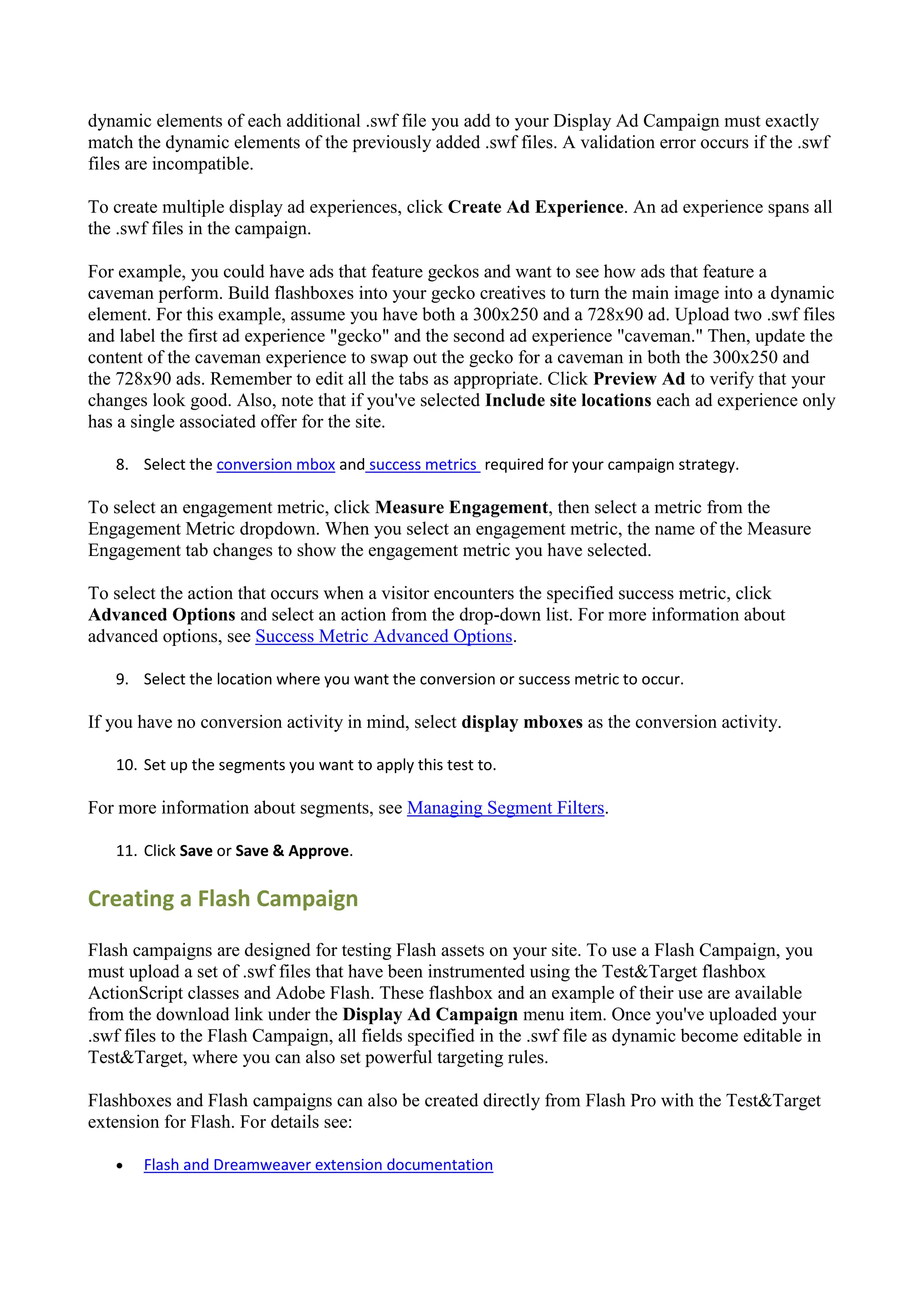 dynamic elements of each additional .swf file you add to your Display Ad Campaign must exactly
match the dynamic elements of the previously added .swf files. A validation error occurs if the .swf
files are incompatible.

To create multiple display ad experiences, click Create Ad Experience. An ad experience spans all
the .swf files in the campaign.

For example, you could have ads that feature geckos and want to see how ads that feature a
caveman perform. Build flashboxes into your gecko creatives to turn the main image into a dynamic
element. For this example, assume you have both a 300x250 and a 728x90 ad. Upload two .swf files
and label the first ad experience "gecko" and the second ad experience "caveman." Then, update the
content of the caveman experience to swap out the gecko for a caveman in both the 300x250 and
the 728x90 ads. Remember to edit all the tabs as appropriate. Click Preview Ad to verify that your
changes look good. Also, note that if you've selected Include site locations each ad experience only
has a single associated offer for the site.

   8. Select the conversion mbox and success metrics required for your campaign strategy.

To select an engagement metric, click Measure Engagement, then select a metric from the
Engagement Metric dropdown. When you select an engagement metric, the name of the Measure
Engagement tab changes to show the engagement metric you have selected.

To select the action that occurs when a visitor encounters the specified success metric, click
Advanced Options and select an action from the drop-down list. For more information about
advanced options, see Success Metric Advanced Options.

   9. Select the location where you want the conversion or success metric to occur.

If you have no conversion activity in mind, select display mboxes as the conversion activity.

   10. Set up the segments you want to apply this test to.

For more information about segments, see Managing Segment Filters.

   11. Click Save or Save & Approve.

Creating a Flash Campaign

Flash campaigns are designed for testing Flash assets on your site. To use a Flash Campaign, you
must upload a set of .swf files that have been instrumented using the Test&Target flashbox
ActionScript classes and Adobe Flash. These flashbox and an example of their use are available
from the download link under the Display Ad Campaign menu item. Once you've uploaded your
.swf files to the Flash Campaign, all fields specified in the .swf file as dynamic become editable in
Test&Target, where you can also set powerful targeting rules.

Flashboxes and Flash campaigns can also be created directly from Flash Pro with the Test&Target
extension for Flash. For details see:

      Flash and Dreamweaver extension documentation
 