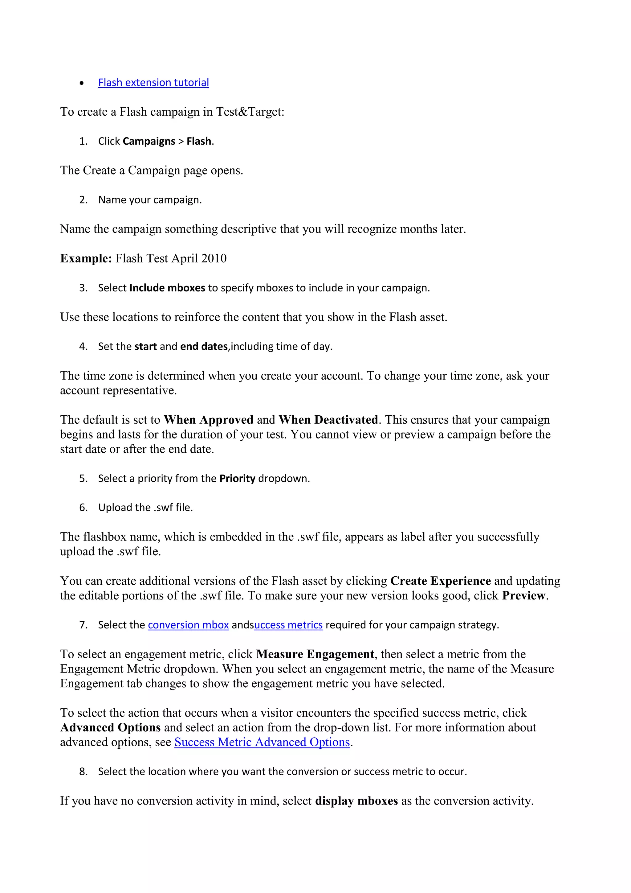    Flash extension tutorial

To create a Flash campaign in Test&Target:

   1. Click Campaigns > Flash.

The Create a Campaign page opens.

   2. Name your campaign.

Name the campaign something descriptive that you will recognize months later.

Example: Flash Test April 2010

   3. Select Include mboxes to specify mboxes to include in your campaign.

Use these locations to reinforce the content that you show in the Flash asset.

   4. Set the start and end dates,including time of day.

The time zone is determined when you create your account. To change your time zone, ask your
account representative.

The default is set to When Approved and When Deactivated. This ensures that your campaign
begins and lasts for the duration of your test. You cannot view or preview a campaign before the
start date or after the end date.

   5. Select a priority from the Priority dropdown.

   6. Upload the .swf file.

The flashbox name, which is embedded in the .swf file, appears as label after you successfully
upload the .swf file.

You can create additional versions of the Flash asset by clicking Create Experience and updating
the editable portions of the .swf file. To make sure your new version looks good, click Preview.

   7. Select the conversion mbox andsuccess metrics required for your campaign strategy.

To select an engagement metric, click Measure Engagement, then select a metric from the
Engagement Metric dropdown. When you select an engagement metric, the name of the Measure
Engagement tab changes to show the engagement metric you have selected.

To select the action that occurs when a visitor encounters the specified success metric, click
Advanced Options and select an action from the drop-down list. For more information about
advanced options, see Success Metric Advanced Options.

   8. Select the location where you want the conversion or success metric to occur.

If you have no conversion activity in mind, select display mboxes as the conversion activity.
 