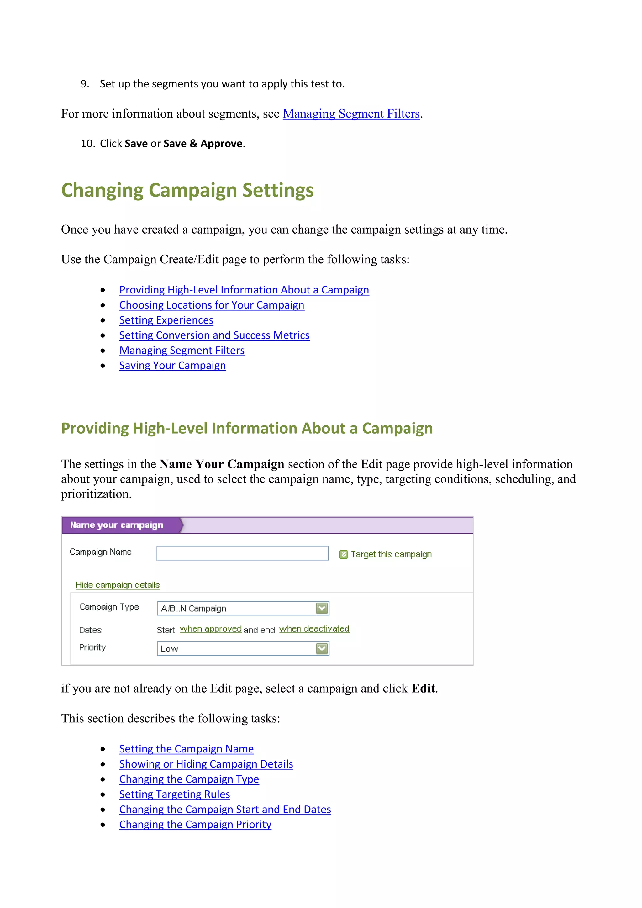 9. Set up the segments you want to apply this test to.

For more information about segments, see Managing Segment Filters.

   10. Click Save or Save & Approve.



Changing Campaign Settings
Once you have created a campaign, you can change the campaign settings at any time.

Use the Campaign Create/Edit page to perform the following tasks:

          Providing High-Level Information About a Campaign
          Choosing Locations for Your Campaign
          Setting Experiences
          Setting Conversion and Success Metrics
          Managing Segment Filters
          Saving Your Campaign




Providing High-Level Information About a Campaign

The settings in the Name Your Campaign section of the Edit page provide high-level information
about your campaign, used to select the campaign name, type, targeting conditions, scheduling, and
prioritization.




if you are not already on the Edit page, select a campaign and click Edit.

This section describes the following tasks:

          Setting the Campaign Name
          Showing or Hiding Campaign Details
          Changing the Campaign Type
          Setting Targeting Rules
          Changing the Campaign Start and End Dates
          Changing the Campaign Priority
 