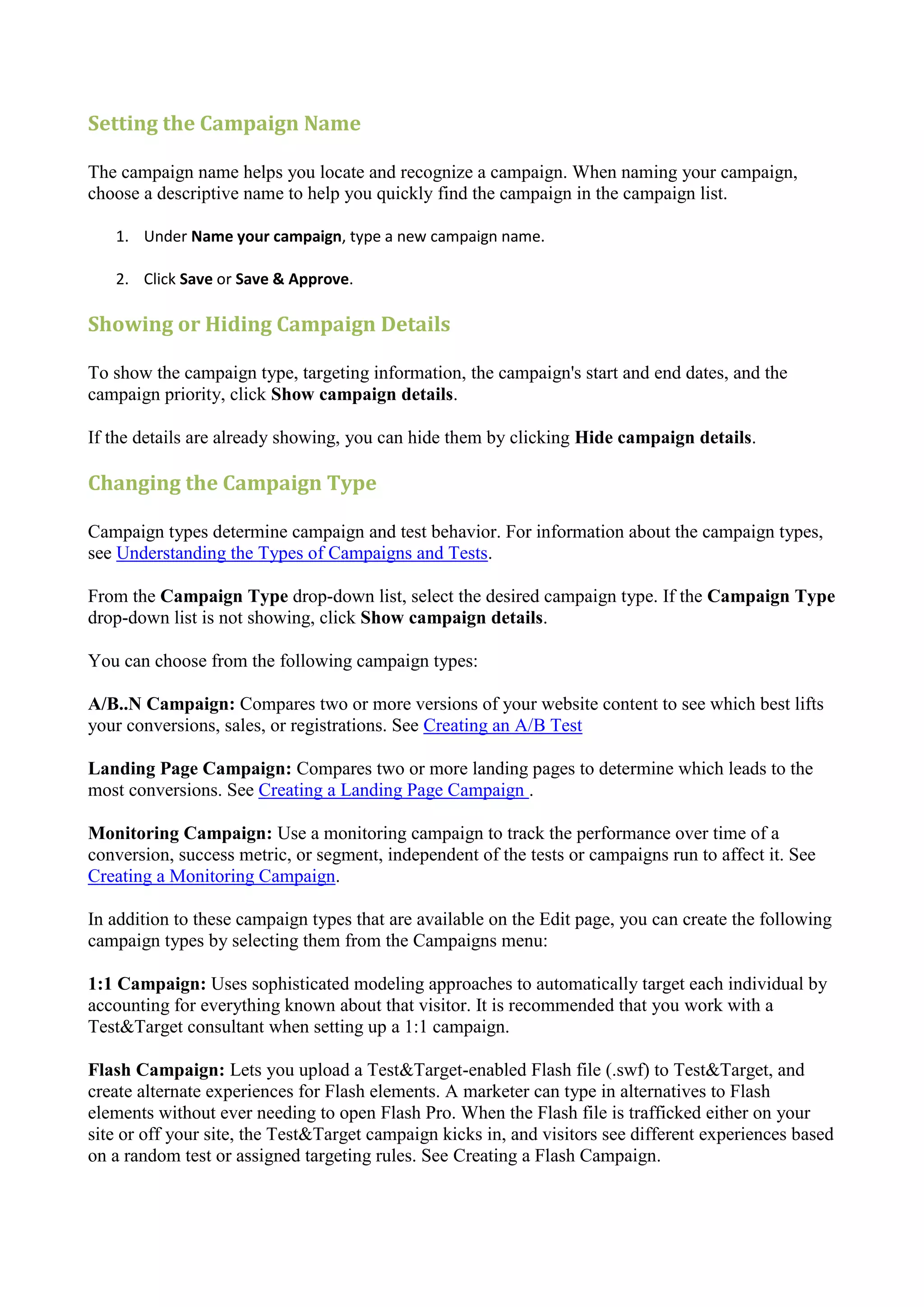 Setting the Campaign Name

The campaign name helps you locate and recognize a campaign. When naming your campaign,
choose a descriptive name to help you quickly find the campaign in the campaign list.

   1. Under Name your campaign, type a new campaign name.

   2. Click Save or Save & Approve.

Showing or Hiding Campaign Details

To show the campaign type, targeting information, the campaign's start and end dates, and the
campaign priority, click Show campaign details.

If the details are already showing, you can hide them by clicking Hide campaign details.

Changing the Campaign Type

Campaign types determine campaign and test behavior. For information about the campaign types,
see Understanding the Types of Campaigns and Tests.

From the Campaign Type drop-down list, select the desired campaign type. If the Campaign Type
drop-down list is not showing, click Show campaign details.

You can choose from the following campaign types:

A/B..N Campaign: Compares two or more versions of your website content to see which best lifts
your conversions, sales, or registrations. See Creating an A/B Test

Landing Page Campaign: Compares two or more landing pages to determine which leads to the
most conversions. See Creating a Landing Page Campaign .

Monitoring Campaign: Use a monitoring campaign to track the performance over time of a
conversion, success metric, or segment, independent of the tests or campaigns run to affect it. See
Creating a Monitoring Campaign.

In addition to these campaign types that are available on the Edit page, you can create the following
campaign types by selecting them from the Campaigns menu:

1:1 Campaign: Uses sophisticated modeling approaches to automatically target each individual by
accounting for everything known about that visitor. It is recommended that you work with a
Test&Target consultant when setting up a 1:1 campaign.

Flash Campaign: Lets you upload a Test&Target-enabled Flash file (.swf) to Test&Target, and
create alternate experiences for Flash elements. A marketer can type in alternatives to Flash
elements without ever needing to open Flash Pro. When the Flash file is trafficked either on your
site or off your site, the Test&Target campaign kicks in, and visitors see different experiences based
on a random test or assigned targeting rules. See Creating a Flash Campaign.
 