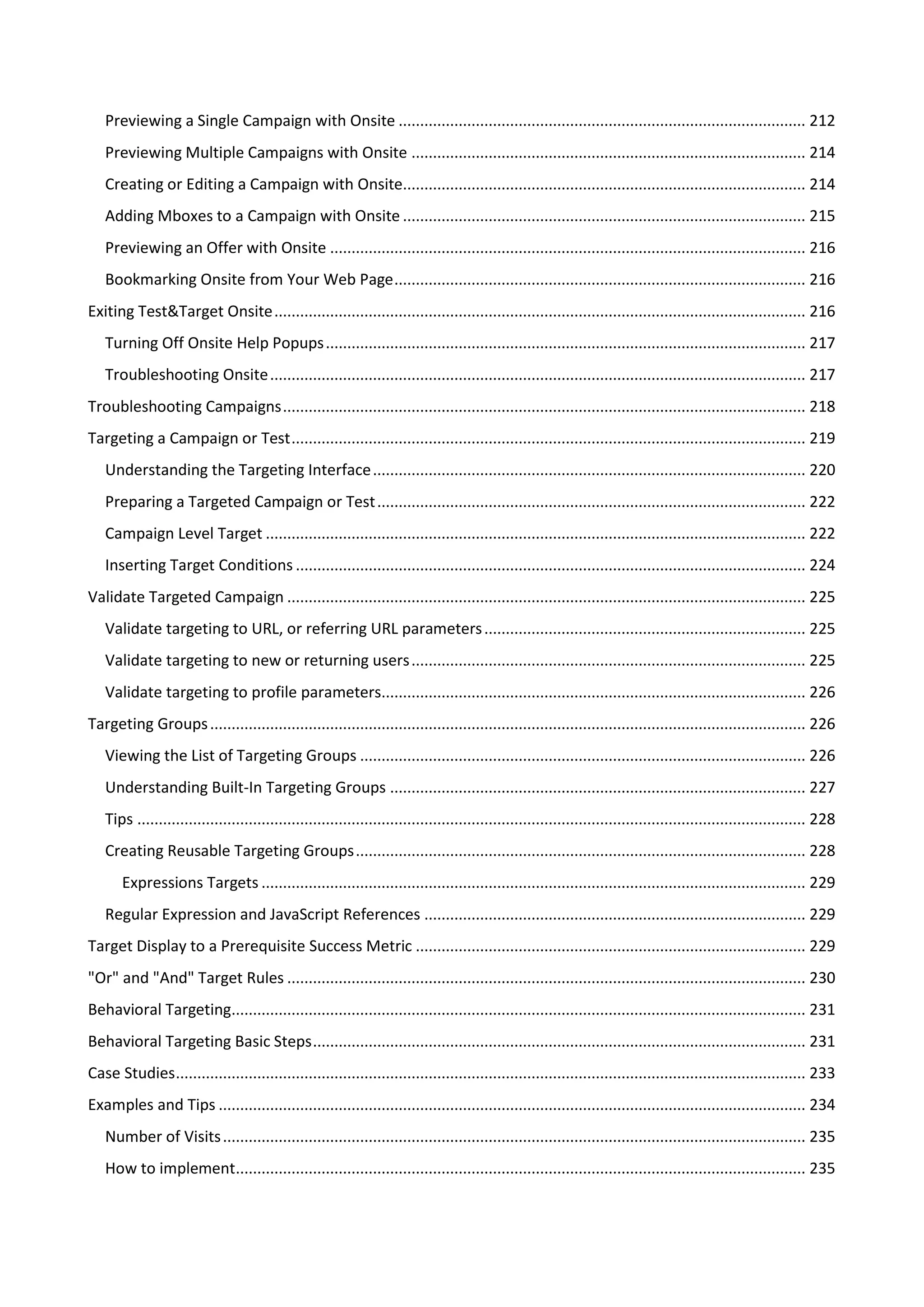 Previewing a Single Campaign with Onsite ............................................................................................... 212
   Previewing Multiple Campaigns with Onsite ............................................................................................ 214
   Creating or Editing a Campaign with Onsite.............................................................................................. 214
   Adding Mboxes to a Campaign with Onsite .............................................................................................. 215
   Previewing an Offer with Onsite ............................................................................................................... 216
   Bookmarking Onsite from Your Web Page ................................................................................................ 216
Exiting Test&Target Onsite ............................................................................................................................ 216
   Turning Off Onsite Help Popups ................................................................................................................ 217
   Troubleshooting Onsite ............................................................................................................................. 217
Troubleshooting Campaigns .......................................................................................................................... 218
Targeting a Campaign or Test ........................................................................................................................ 219
   Understanding the Targeting Interface ..................................................................................................... 220
   Preparing a Targeted Campaign or Test .................................................................................................... 222
   Campaign Level Target .............................................................................................................................. 222
   Inserting Target Conditions ....................................................................................................................... 224
Validate Targeted Campaign ......................................................................................................................... 225
   Validate targeting to URL, or referring URL parameters ........................................................................... 225
   Validate targeting to new or returning users ............................................................................................ 225
   Validate targeting to profile parameters................................................................................................... 226
Targeting Groups ........................................................................................................................................... 226
   Viewing the List of Targeting Groups ........................................................................................................ 226
   Understanding Built-In Targeting Groups ................................................................................................. 227
   Tips ............................................................................................................................................................ 228
   Creating Reusable Targeting Groups ......................................................................................................... 228
       Expressions Targets ............................................................................................................................... 229
   Regular Expression and JavaScript References ......................................................................................... 229
Target Display to a Prerequisite Success Metric ........................................................................................... 229
"Or" and "And" Target Rules ......................................................................................................................... 230
Behavioral Targeting...................................................................................................................................... 231
Behavioral Targeting Basic Steps ................................................................................................................... 231
Case Studies ................................................................................................................................................... 233
Examples and Tips ......................................................................................................................................... 234
   Number of Visits ........................................................................................................................................ 235
   How to implement..................................................................................................................................... 235
 