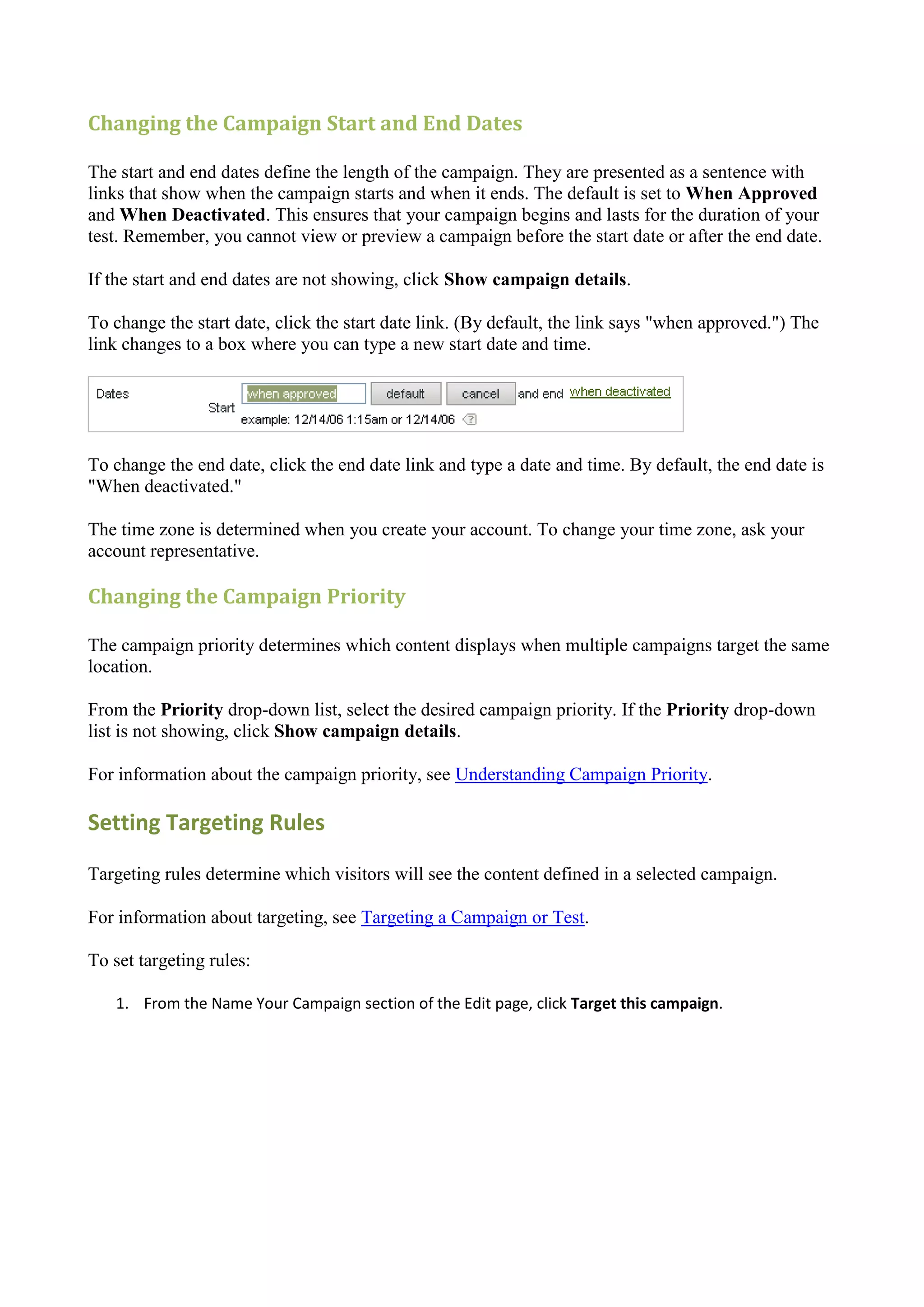 Changing the Campaign Start and End Dates

The start and end dates define the length of the campaign. They are presented as a sentence with
links that show when the campaign starts and when it ends. The default is set to When Approved
and When Deactivated. This ensures that your campaign begins and lasts for the duration of your
test. Remember, you cannot view or preview a campaign before the start date or after the end date.

If the start and end dates are not showing, click Show campaign details.

To change the start date, click the start date link. (By default, the link says "when approved.") The
link changes to a box where you can type a new start date and time.




To change the end date, click the end date link and type a date and time. By default, the end date is
"When deactivated."

The time zone is determined when you create your account. To change your time zone, ask your
account representative.

Changing the Campaign Priority

The campaign priority determines which content displays when multiple campaigns target the same
location.

From the Priority drop-down list, select the desired campaign priority. If the Priority drop-down
list is not showing, click Show campaign details.

For information about the campaign priority, see Understanding Campaign Priority.

Setting Targeting Rules

Targeting rules determine which visitors will see the content defined in a selected campaign.

For information about targeting, see Targeting a Campaign or Test.

To set targeting rules:

   1. From the Name Your Campaign section of the Edit page, click Target this campaign.
 