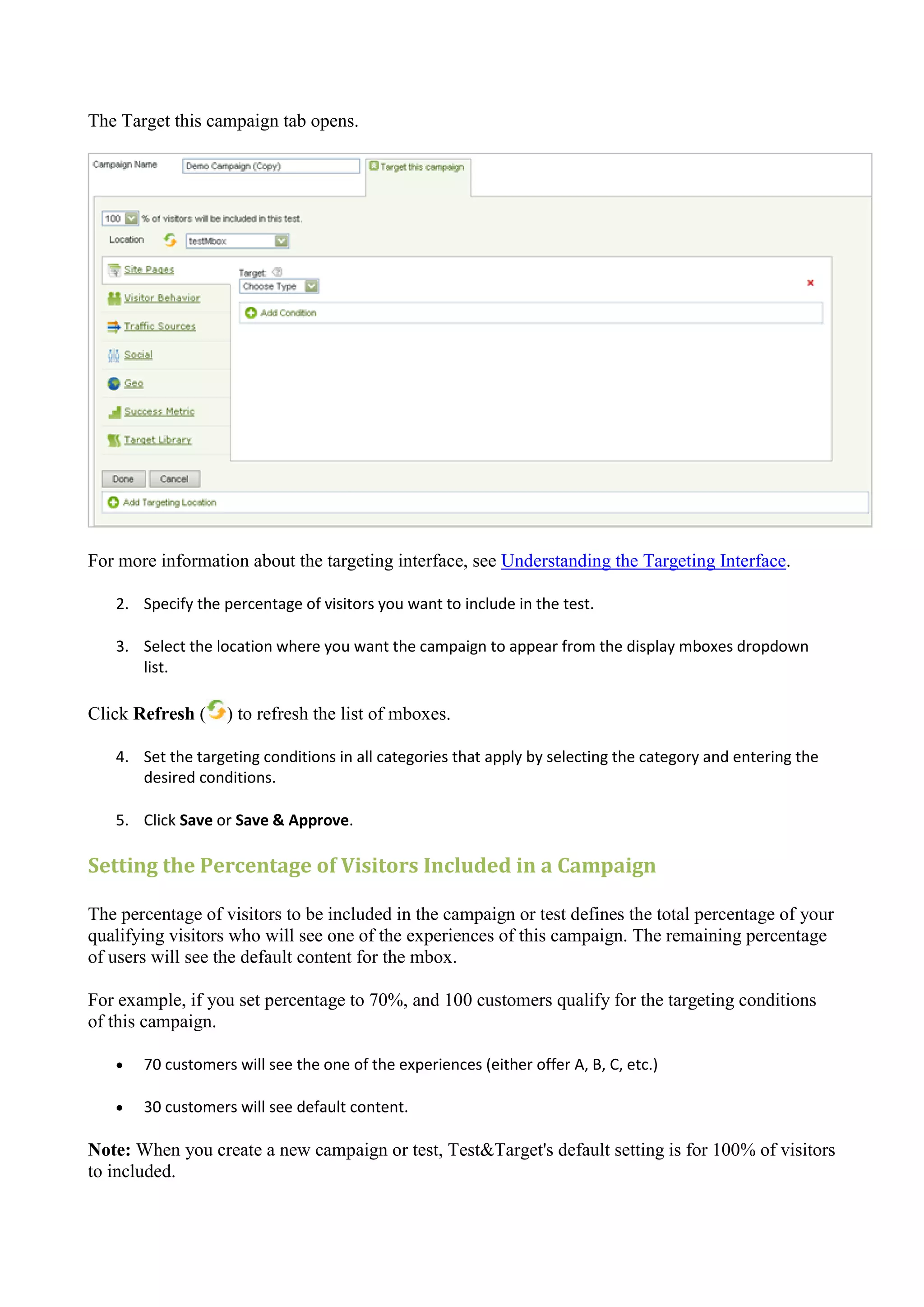 The Target this campaign tab opens.




For more information about the targeting interface, see Understanding the Targeting Interface.

   2. Specify the percentage of visitors you want to include in the test.

   3. Select the location where you want the campaign to appear from the display mboxes dropdown
      list.

Click Refresh (    ) to refresh the list of mboxes.

   4. Set the targeting conditions in all categories that apply by selecting the category and entering the
      desired conditions.

   5. Click Save or Save & Approve.

Setting the Percentage of Visitors Included in a Campaign

The percentage of visitors to be included in the campaign or test defines the total percentage of your
qualifying visitors who will see one of the experiences of this campaign. The remaining percentage
of users will see the default content for the mbox.

For example, if you set percentage to 70%, and 100 customers qualify for the targeting conditions
of this campaign.

      70 customers will see the one of the experiences (either offer A, B, C, etc.)

      30 customers will see default content.

Note: When you create a new campaign or test, Test&Target's default setting is for 100% of visitors
to included.
 