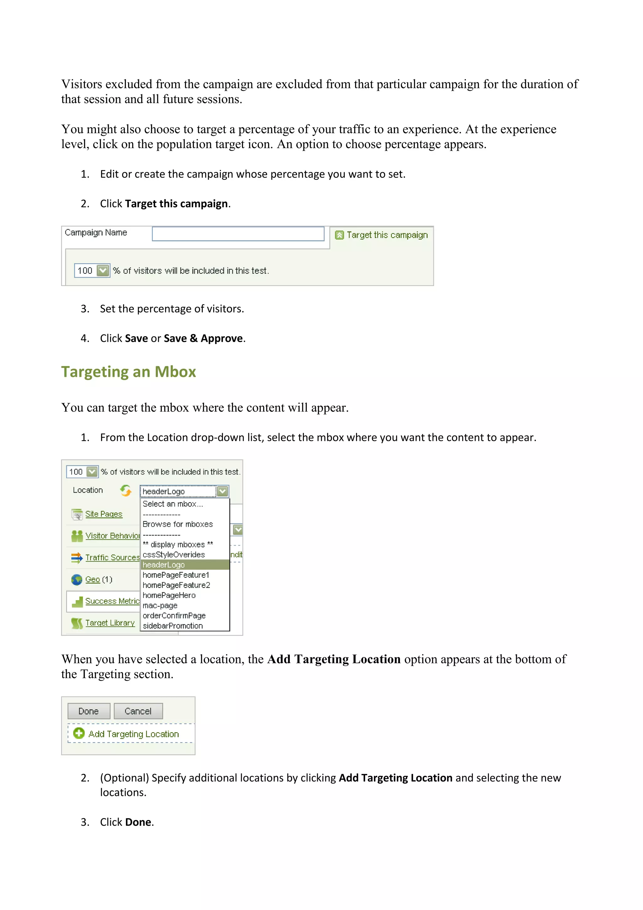 Visitors excluded from the campaign are excluded from that particular campaign for the duration of
that session and all future sessions.

You might also choose to target a percentage of your traffic to an experience. At the experience
level, click on the population target icon. An option to choose percentage appears.

   1. Edit or create the campaign whose percentage you want to set.

   2. Click Target this campaign.




   3. Set the percentage of visitors.

   4. Click Save or Save & Approve.

Targeting an Mbox

You can target the mbox where the content will appear.

   1. From the Location drop-down list, select the mbox where you want the content to appear.




When you have selected a location, the Add Targeting Location option appears at the bottom of
the Targeting section.




   2. (Optional) Specify additional locations by clicking Add Targeting Location and selecting the new
      locations.

   3. Click Done.
 