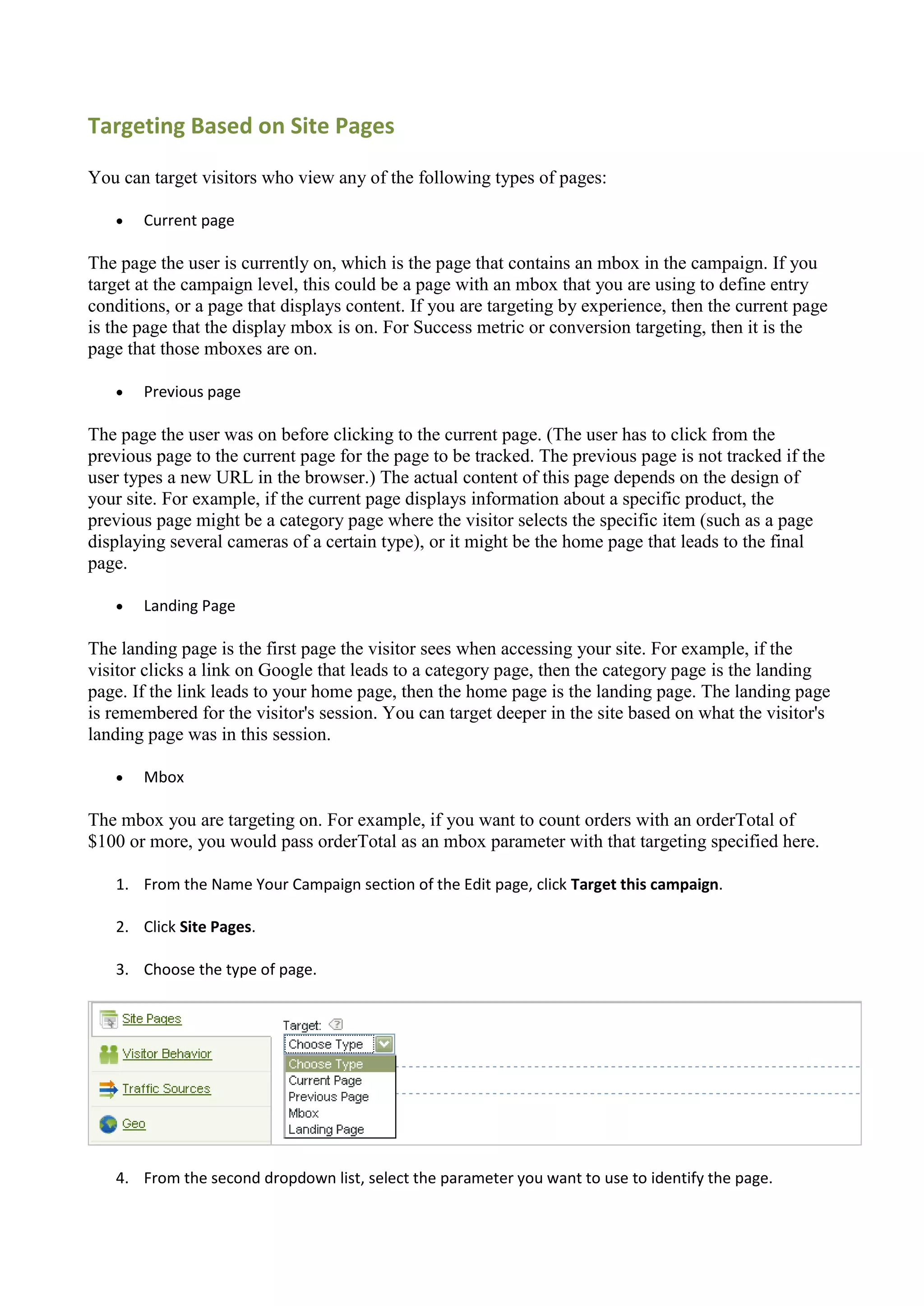 Targeting Based on Site Pages

You can target visitors who view any of the following types of pages:

      Current page

The page the user is currently on, which is the page that contains an mbox in the campaign. If you
target at the campaign level, this could be a page with an mbox that you are using to define entry
conditions, or a page that displays content. If you are targeting by experience, then the current page
is the page that the display mbox is on. For Success metric or conversion targeting, then it is the
page that those mboxes are on.

      Previous page

The page the user was on before clicking to the current page. (The user has to click from the
previous page to the current page for the page to be tracked. The previous page is not tracked if the
user types a new URL in the browser.) The actual content of this page depends on the design of
your site. For example, if the current page displays information about a specific product, the
previous page might be a category page where the visitor selects the specific item (such as a page
displaying several cameras of a certain type), or it might be the home page that leads to the final
page.

      Landing Page

The landing page is the first page the visitor sees when accessing your site. For example, if the
visitor clicks a link on Google that leads to a category page, then the category page is the landing
page. If the link leads to your home page, then the home page is the landing page. The landing page
is remembered for the visitor's session. You can target deeper in the site based on what the visitor's
landing page was in this session.

      Mbox

The mbox you are targeting on. For example, if you want to count orders with an orderTotal of
$100 or more, you would pass orderTotal as an mbox parameter with that targeting specified here.

   1. From the Name Your Campaign section of the Edit page, click Target this campaign.

   2. Click Site Pages.

   3. Choose the type of page.




   4. From the second dropdown list, select the parameter you want to use to identify the page.
 