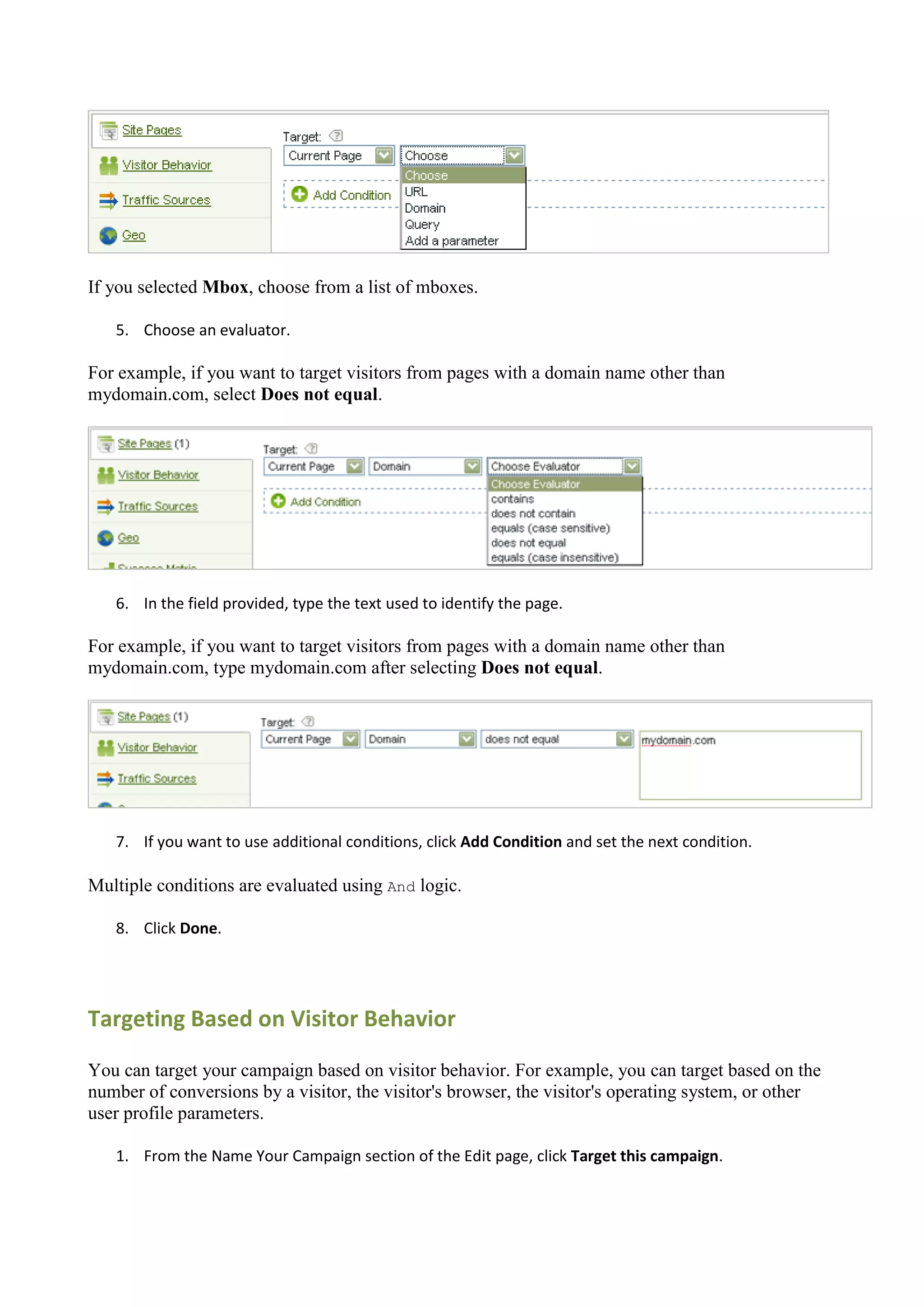 If you selected Mbox, choose from a list of mboxes.

   5. Choose an evaluator.

For example, if you want to target visitors from pages with a domain name other than
mydomain.com, select Does not equal.




   6. In the field provided, type the text used to identify the page.

For example, if you want to target visitors from pages with a domain name other than
mydomain.com, type mydomain.com after selecting Does not equal.




   7. If you want to use additional conditions, click Add Condition and set the next condition.

Multiple conditions are evaluated using And logic.

   8. Click Done.




Targeting Based on Visitor Behavior

You can target your campaign based on visitor behavior. For example, you can target based on the
number of conversions by a visitor, the visitor's browser, the visitor's operating system, or other
user profile parameters.

   1. From the Name Your Campaign section of the Edit page, click Target this campaign.
 