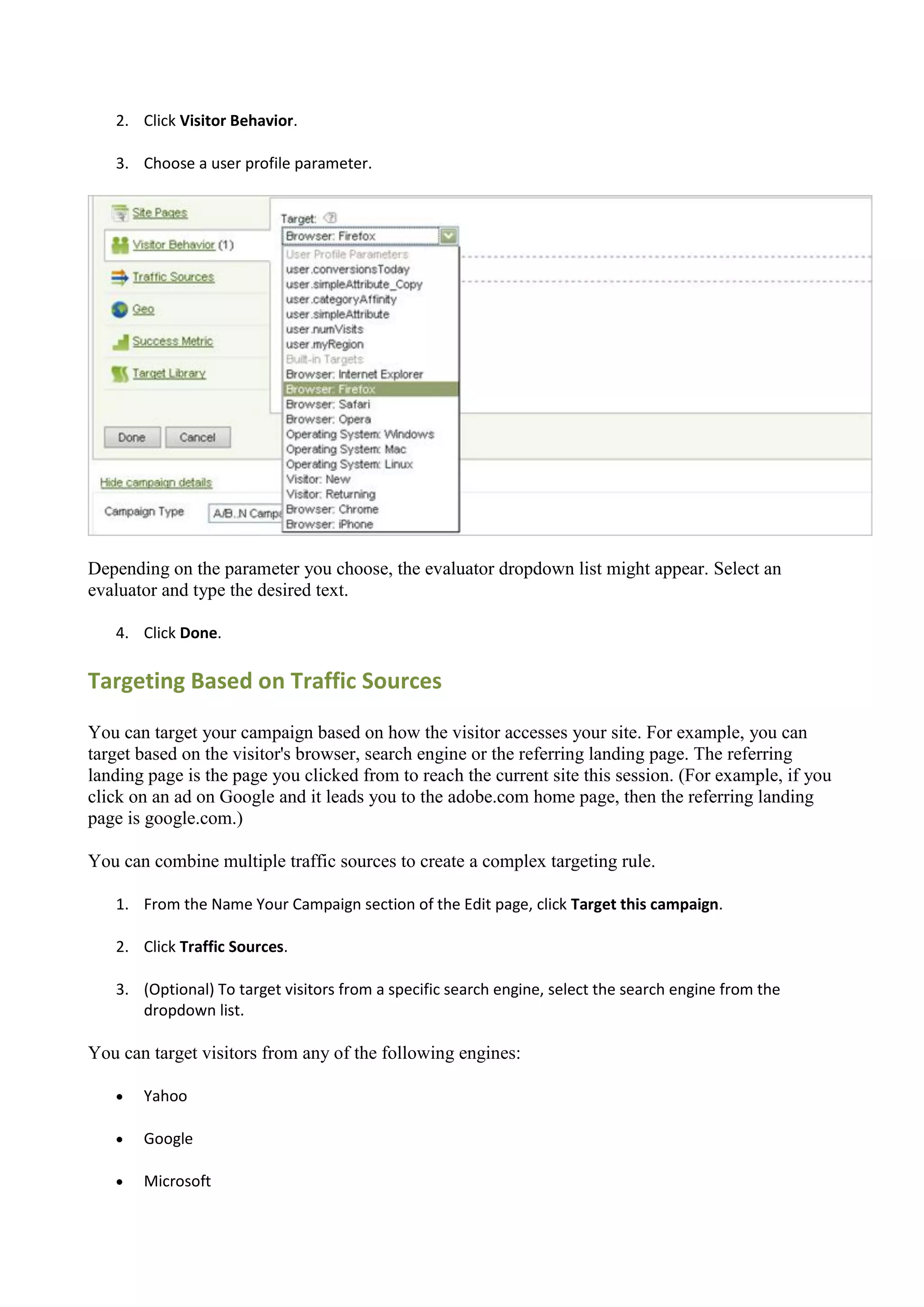 2. Click Visitor Behavior.

   3. Choose a user profile parameter.




Depending on the parameter you choose, the evaluator dropdown list might appear. Select an
evaluator and type the desired text.

   4. Click Done.

Targeting Based on Traffic Sources

You can target your campaign based on how the visitor accesses your site. For example, you can
target based on the visitor's browser, search engine or the referring landing page. The referring
landing page is the page you clicked from to reach the current site this session. (For example, if you
click on an ad on Google and it leads you to the adobe.com home page, then the referring landing
page is google.com.)

You can combine multiple traffic sources to create a complex targeting rule.

   1. From the Name Your Campaign section of the Edit page, click Target this campaign.

   2. Click Traffic Sources.

   3. (Optional) To target visitors from a specific search engine, select the search engine from the
      dropdown list.

You can target visitors from any of the following engines:

      Yahoo

      Google

      Microsoft
 
